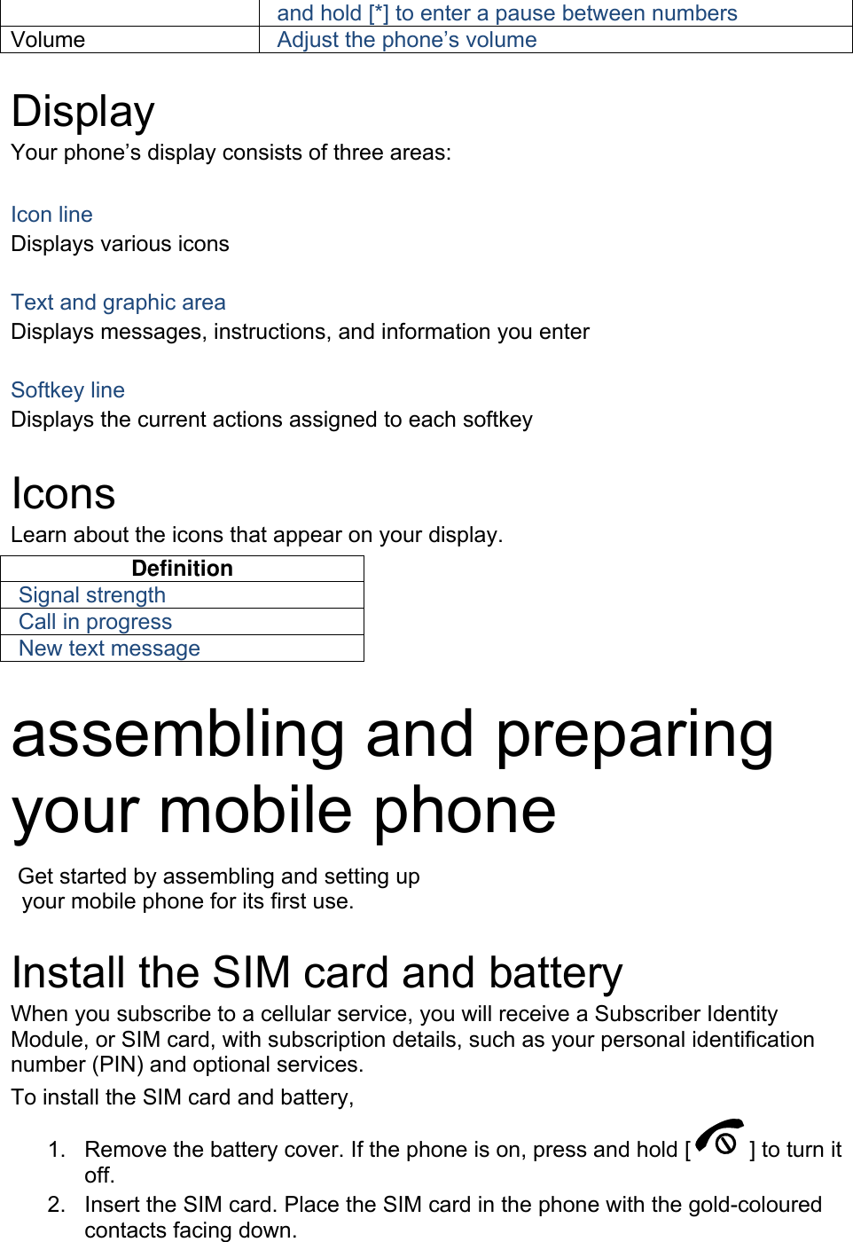 and hold [*] to enter a pause between numbers Volume  Adjust the phone’s volume  Display Your phone’s display consists of three areas:  Icon line Displays various icons  Text and graphic area Displays messages, instructions, and information you enter  Softkey line Displays the current actions assigned to each softkey  Icons Learn about the icons that appear on your display. Definition Signal strength Call in progress New text message  assembling and preparing your mobile phone    Get started by assembling and setting up     your mobile phone for its first use.  Install the SIM card and battery When you subscribe to a cellular service, you will receive a Subscriber Identity Module, or SIM card, with subscription details, such as your personal identification number (PIN) and optional services. To install the SIM card and battery, 1.  Remove the battery cover. If the phone is on, press and hold [ ] to turn it off. 2.  Insert the SIM card. Place the SIM card in the phone with the gold-coloured contacts facing down. 