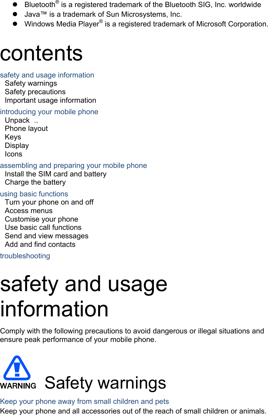 z Bluetooth® is a registered trademark of the Bluetooth SIG, Inc. worldwide z  Java™ is a trademark of Sun Microsystems, Inc. z Windows Media Player® is a registered trademark of Microsoft Corporation.  contents safety and usage information     Safety warnings     Safety precautions     Important usage information     introducing your mobile phone     Unpack ..  Phone layout     Keys  Display  Icons assembling and preparing your mobile phone     Install the SIM card and battery     Charge the battery     using basic functions    Turn your phone on and off    Access menus     Customise your phone     Use basic call functions     Send and view messages     Add and find contacts     troubleshooting     safety and usage information  Comply with the following precautions to avoid dangerous or illegal situations and ensure peak performance of your mobile phone.   Safety warnings Keep your phone away from small children and pets Keep your phone and all accessories out of the reach of small children or animals. 