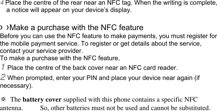 4 Place the centre of the rear near an NFC tag. When the writing is complete, a notice will appear on your device’s display.  › ›Make a purchase with the NFC feature   Before you can use the NFC feature to make payments, you must register for the mobile payment service. To register or get details about the service, contact your service provider. To make a purchase with the NFC feature, 1 Place the centre of the back cover near an NFC card reader. 2 When prompted, enter your PIN and place your device near again (if necessary).  ※ The battery cover supplied with this phone contains a specific NFC antenna.     So, other batteries must not be used and cannot be substituted.