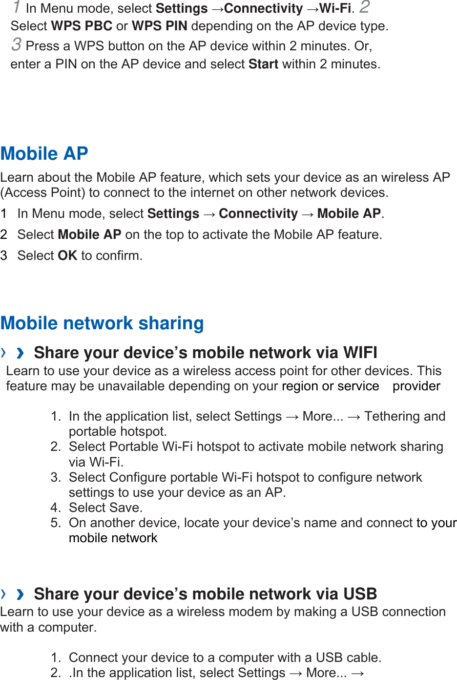 1 In Menu mode, select Settings →Connectivity →Wi-Fi. 2 Select WPS PBC or WPS PIN depending on the AP device type. 3 Press a WPS button on the AP device within 2 minutes. Or, enter a PIN on the AP device and select Start within 2 minutes.       Mobile AP   Learn about the Mobile AP feature, which sets your device as an wireless AP (Access Point) to connect to the internet on other network devices.   1  In Menu mode, select Settings → Connectivity → Mobile AP.  2  Select Mobile AP on the top to activate the Mobile AP feature.   3  Select OK to confirm.      Mobile network sharing     ›   Share your device’s mobile network via WIFI   Learn to use your device as a wireless access point for other devices. This feature may be unavailable depending on your region or service  provider  1.  In the application list, select Settings → More... → Tethering and portable hotspot. 2.  Select Portable Wi-Fi hotspot to activate mobile network sharing via Wi-Fi. 3.  Select Configure portable Wi-Fi hotspot to configure network settings to use your device as an AP. 4. Select Save. 5.  On another device, locate your device’s name and connect to your mobile network   ›   Share your device’s mobile network via USB   Learn to use your device as a wireless modem by making a USB connection with a computer.  1.  Connect your device to a computer with a USB cable. 2.  .In the application list, select Settings → More... → 