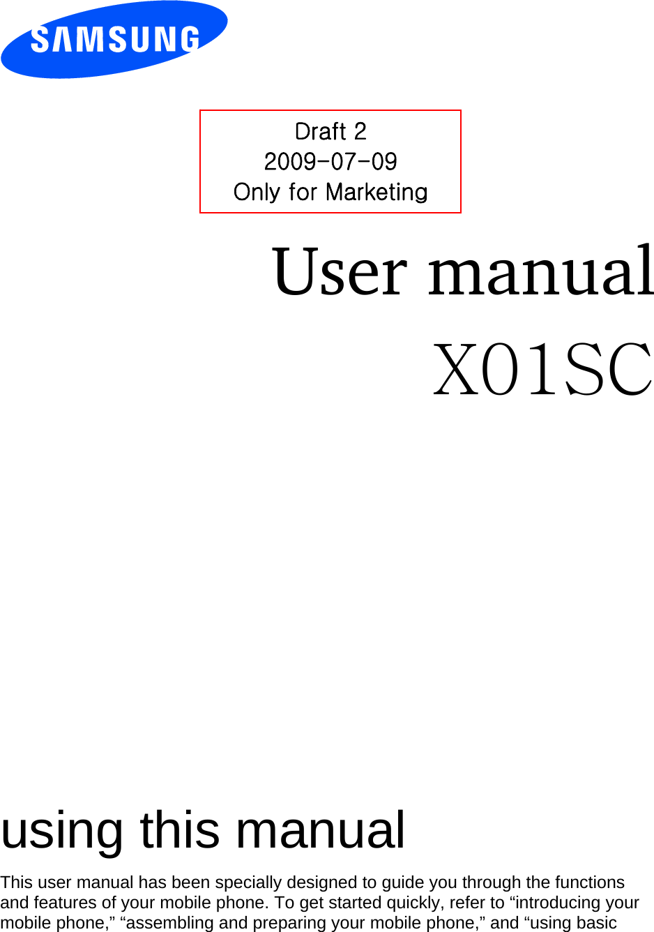          User manual X01SC                  using this manual This user manual has been specially designed to guide you through the functions and features of your mobile phone. To get started quickly, refer to “introducing your mobile phone,” “assembling and preparing your mobile phone,” and “using basic Draft 2 2009-07-09 Only for Marketing 