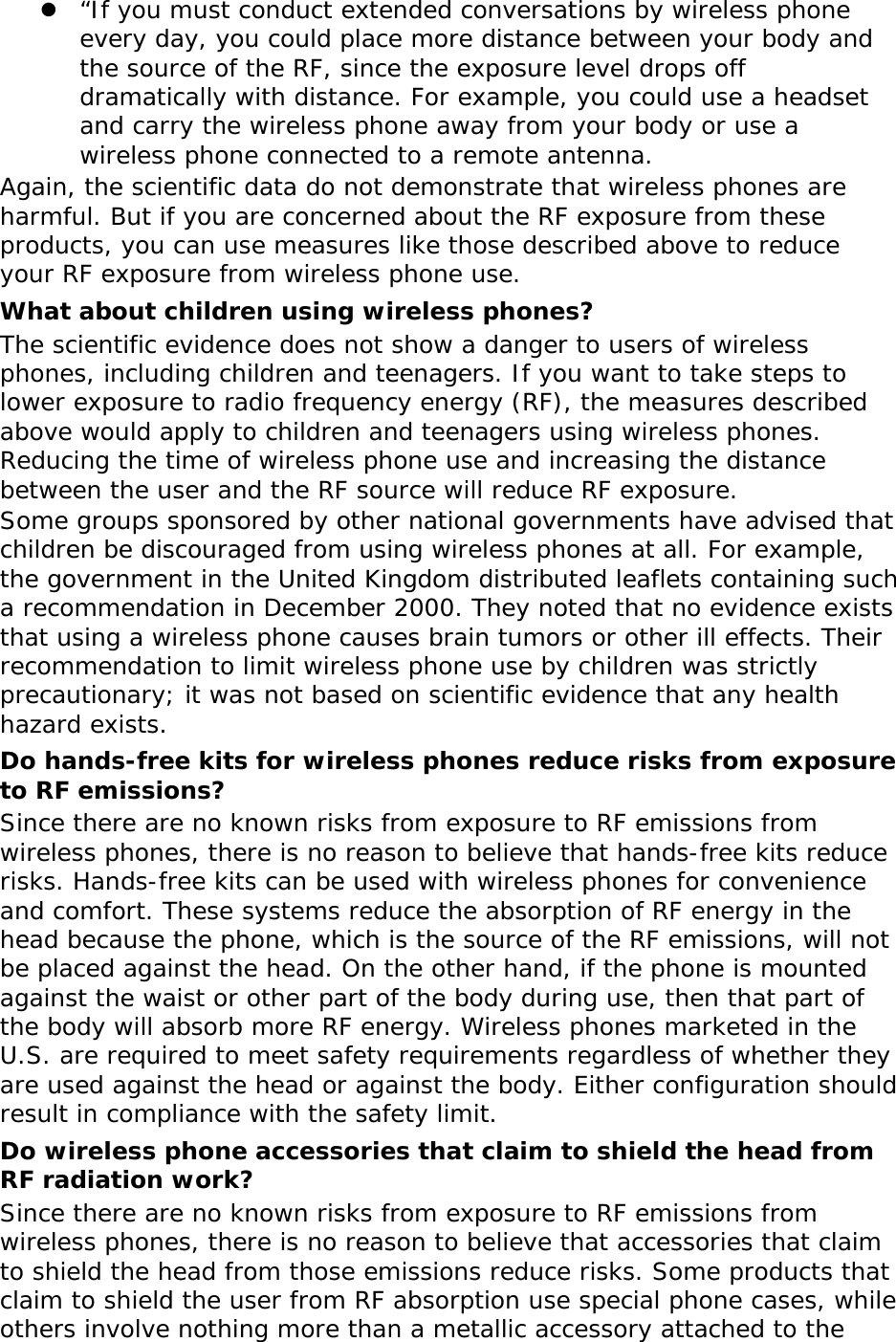  “If you must conduct extended conversations by wireless phone every day, you could place more distance between your body and the source of the RF, since the exposure level drops off dramatically with distance. For example, you could use a headset and carry the wireless phone away from your body or use a wireless phone connected to a remote antenna. Again, the scientific data do not demonstrate that wireless phones are harmful. But if you are concerned about the RF exposure from these products, you can use measures like those described above to reduce your RF exposure from wireless phone use. What about children using wireless phones? The scientific evidence does not show a danger to users of wireless phones, including children and teenagers. If you want to take steps to lower exposure to radio frequency energy (RF), the measures described above would apply to children and teenagers using wireless phones. Reducing the time of wireless phone use and increasing the distance between the user and the RF source will reduce RF exposure. Some groups sponsored by other national governments have advised that children be discouraged from using wireless phones at all. For example, the government in the United Kingdom distributed leaflets containing such a recommendation in December 2000. They noted that no evidence exists that using a wireless phone causes brain tumors or other ill effects. Their recommendation to limit wireless phone use by children was strictly precautionary; it was not based on scientific evidence that any health hazard exists.  Do hands-free kits for wireless phones reduce risks from exposure to RF emissions? Since there are no known risks from exposure to RF emissions from wireless phones, there is no reason to believe that hands-free kits reduce risks. Hands-free kits can be used with wireless phones for convenience and comfort. These systems reduce the absorption of RF energy in the head because the phone, which is the source of the RF emissions, will not be placed against the head. On the other hand, if the phone is mounted against the waist or other part of the body during use, then that part of the body will absorb more RF energy. Wireless phones marketed in the U.S. are required to meet safety requirements regardless of whether they are used against the head or against the body. Either configuration should result in compliance with the safety limit. Do wireless phone accessories that claim to shield the head from RF radiation work? Since there are no known risks from exposure to RF emissions from wireless phones, there is no reason to believe that accessories that claim to shield the head from those emissions reduce risks. Some products that claim to shield the user from RF absorption use special phone cases, while others involve nothing more than a metallic accessory attached to the 