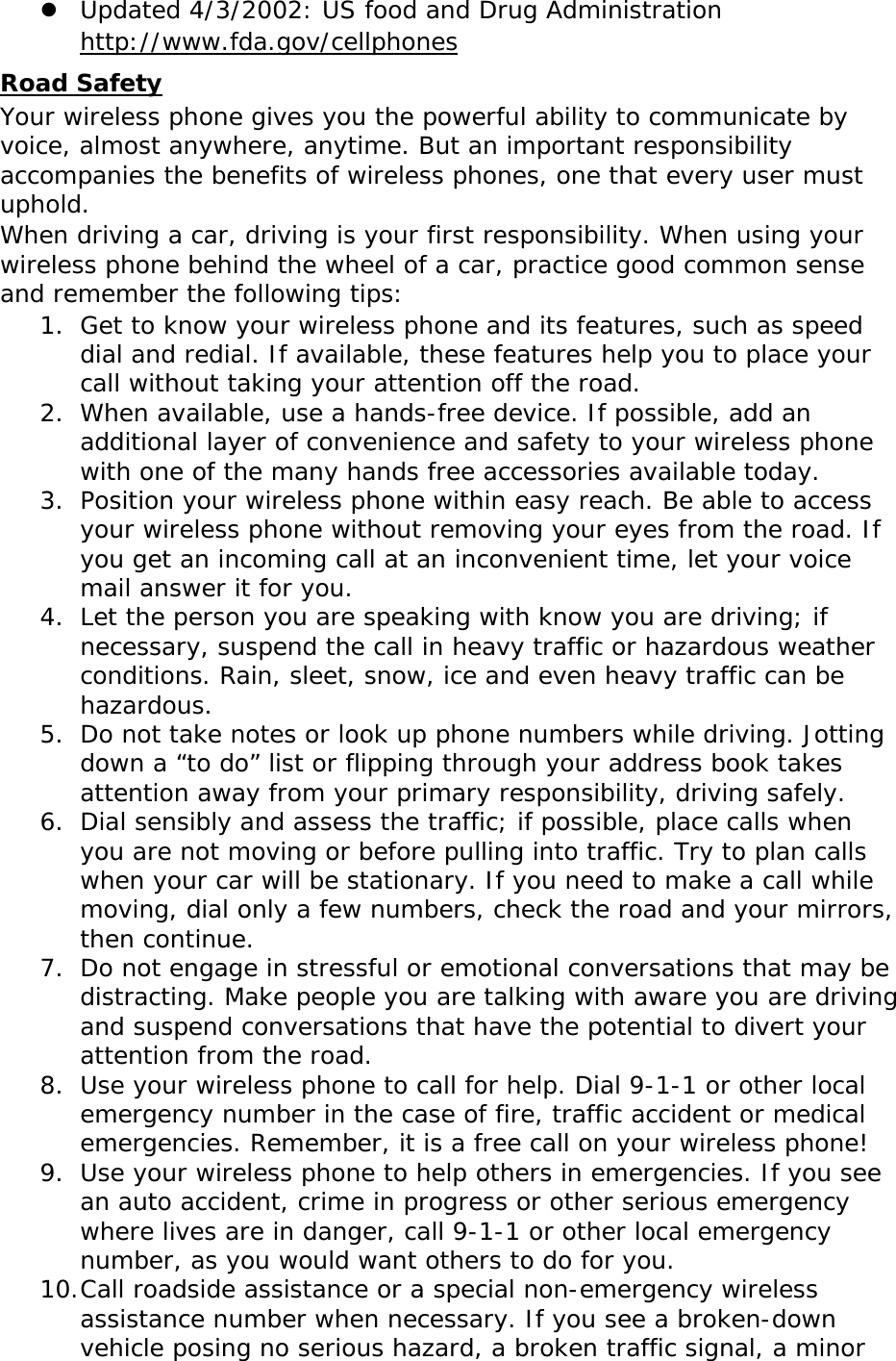  Updated 4/3/2002: US food and Drug Administration  http://www.fda.gov/cellphones Road Safety Your wireless phone gives you the powerful ability to communicate by voice, almost anywhere, anytime. But an important responsibility accompanies the benefits of wireless phones, one that every user must uphold. When driving a car, driving is your first responsibility. When using your wireless phone behind the wheel of a car, practice good common sense and remember the following tips: 1. Get to know your wireless phone and its features, such as speed dial and redial. If available, these features help you to place your call without taking your attention off the road. 2. When available, use a hands-free device. If possible, add an additional layer of convenience and safety to your wireless phone with one of the many hands free accessories available today. 3. Position your wireless phone within easy reach. Be able to access your wireless phone without removing your eyes from the road. If you get an incoming call at an inconvenient time, let your voice mail answer it for you. 4. Let the person you are speaking with know you are driving; if necessary, suspend the call in heavy traffic or hazardous weather conditions. Rain, sleet, snow, ice and even heavy traffic can be hazardous. 5. Do not take notes or look up phone numbers while driving. Jotting down a “to do” list or flipping through your address book takes attention away from your primary responsibility, driving safely. 6. Dial sensibly and assess the traffic; if possible, place calls when you are not moving or before pulling into traffic. Try to plan calls when your car will be stationary. If you need to make a call while moving, dial only a few numbers, check the road and your mirrors, then continue. 7. Do not engage in stressful or emotional conversations that may be distracting. Make people you are talking with aware you are driving and suspend conversations that have the potential to divert your attention from the road. 8. Use your wireless phone to call for help. Dial 9-1-1 or other local emergency number in the case of fire, traffic accident or medical emergencies. Remember, it is a free call on your wireless phone! 9. Use your wireless phone to help others in emergencies. If you see an auto accident, crime in progress or other serious emergency where lives are in danger, call 9-1-1 or other local emergency number, as you would want others to do for you. 10. Call roadside assistance or a special non-emergency wireless assistance number when necessary. If you see a broken-down vehicle posing no serious hazard, a broken traffic signal, a minor 