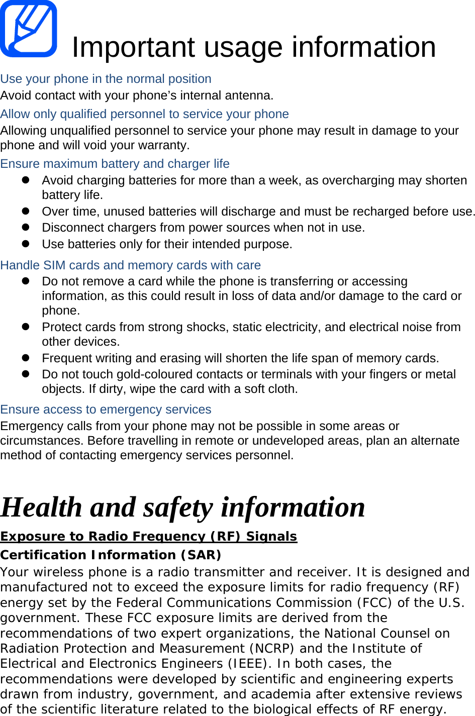  Important usage information Use your phone in the normal position Avoid contact with your phone’s internal antenna. Allow only qualified personnel to service your phone Allowing unqualified personnel to service your phone may result in damage to your phone and will void your warranty. Ensure maximum battery and charger life   Avoid charging batteries for more than a week, as overcharging may shorten battery life.   Over time, unused batteries will discharge and must be recharged before use.   Disconnect chargers from power sources when not in use.   Use batteries only for their intended purpose. Handle SIM cards and memory cards with care   Do not remove a card while the phone is transferring or accessing information, as this could result in loss of data and/or damage to the card or phone.   Protect cards from strong shocks, static electricity, and electrical noise from other devices.   Frequent writing and erasing will shorten the life span of memory cards.   Do not touch gold-coloured contacts or terminals with your fingers or metal objects. If dirty, wipe the card with a soft cloth. Ensure access to emergency services Emergency calls from your phone may not be possible in some areas or circumstances. Before travelling in remote or undeveloped areas, plan an alternate method of contacting emergency services personnel.  Health and safety information Exposure to Radio Frequency (RF) Signals Certification Information (SAR) Your wireless phone is a radio transmitter and receiver. It is designed and manufactured not to exceed the exposure limits for radio frequency (RF) energy set by the Federal Communications Commission (FCC) of the U.S. government. These FCC exposure limits are derived from the recommendations of two expert organizations, the National Counsel on Radiation Protection and Measurement (NCRP) and the Institute of Electrical and Electronics Engineers (IEEE). In both cases, the recommendations were developed by scientific and engineering experts drawn from industry, government, and academia after extensive reviews of the scientific literature related to the biological effects of RF energy. 