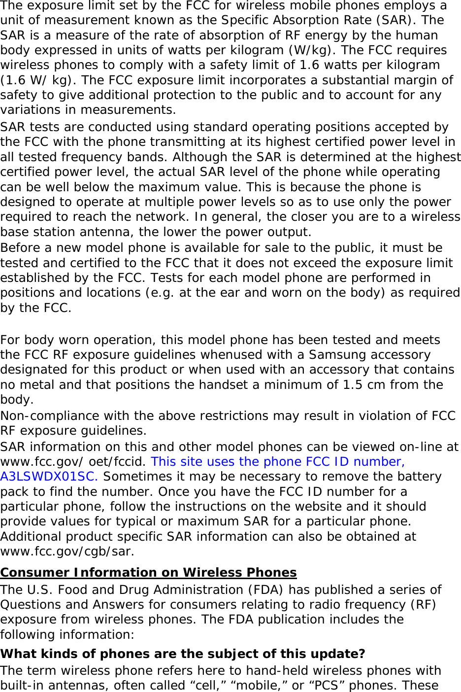 The exposure limit set by the FCC for wireless mobile phones employs a unit of measurement known as the Specific Absorption Rate (SAR). The SAR is a measure of the rate of absorption of RF energy by the human body expressed in units of watts per kilogram (W/kg). The FCC requires wireless phones to comply with a safety limit of 1.6 watts per kilogram (1.6 W/ kg). The FCC exposure limit incorporates a substantial margin of safety to give additional protection to the public and to account for any variations in measurements. SAR tests are conducted using standard operating positions accepted by the FCC with the phone transmitting at its highest certified power level in all tested frequency bands. Although the SAR is determined at the highest certified power level, the actual SAR level of the phone while operating can be well below the maximum value. This is because the phone is designed to operate at multiple power levels so as to use only the power required to reach the network. In general, the closer you are to a wireless base station antenna, the lower the power output. Before a new model phone is available for sale to the public, it must be tested and certified to the FCC that it does not exceed the exposure limit established by the FCC. Tests for each model phone are performed in positions and locations (e.g. at the ear and worn on the body) as required by the FCC.    For body worn operation, this model phone has been tested and meets the FCC RF exposure guidelines whenused with a Samsung accessory designated for this product or when used with an accessory that contains no metal and that positions the handset a minimum of 1.5 cm from the body.  Non-compliance with the above restrictions may result in violation of FCC RF exposure guidelines. SAR information on this and other model phones can be viewed on-line at www.fcc.gov/ oet/fccid. This site uses the phone FCC ID number, A3LSWDX01SC. Sometimes it may be necessary to remove the battery pack to find the number. Once you have the FCC ID number for a particular phone, follow the instructions on the website and it should provide values for typical or maximum SAR for a particular phone. Additional product specific SAR information can also be obtained at www.fcc.gov/cgb/sar. Consumer Information on Wireless Phones The U.S. Food and Drug Administration (FDA) has published a series of Questions and Answers for consumers relating to radio frequency (RF) exposure from wireless phones. The FDA publication includes the following information: What kinds of phones are the subject of this update? The term wireless phone refers here to hand-held wireless phones with built-in antennas, often called “cell,” “mobile,” or “PCS” phones. These 