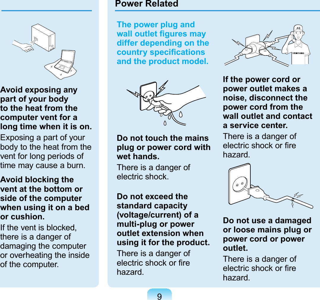 9The power plug and ZDOORXWOHW¿JXUHVPD\differ depending on the FRXQWU\VSHFL¿FDWLRQVand the product model.Do not touch the mains plug or power cord with wet hands.There is a danger ofHOHFWULFVKRFNDo not exceed the standard capacity (voltage/current) of a multi-plug or power outlet extension when using it for the product.There is a danger ofHOHFWULFVKRFNRU¿UHhazard.GIf the power cord or power outlet makes a noise, disconnect the power cord from the wall outlet and contact a service center.There is a danger ofHOHFWULFVKRFNRU¿UHhazard.Do not use a damaged or loose mains plug or power cord or power outlet.There is a danger ofHOHFWULFVKRFNRU¿UHhazard.Power RelatedAvoid exposing any part of your body to the heat from the computer vent for a long time when it is on.Exposingapartofyourbodytotheheatfromtheventforlongperiodsoftimemaycauseaburn.Avoid blocking the vent at the bottom or side of the computer when using it on a bed or cushion.,IWKHYHQWLVEORFNHGthere is a danger ofdamaging the computeror overheating the insideof the computer.