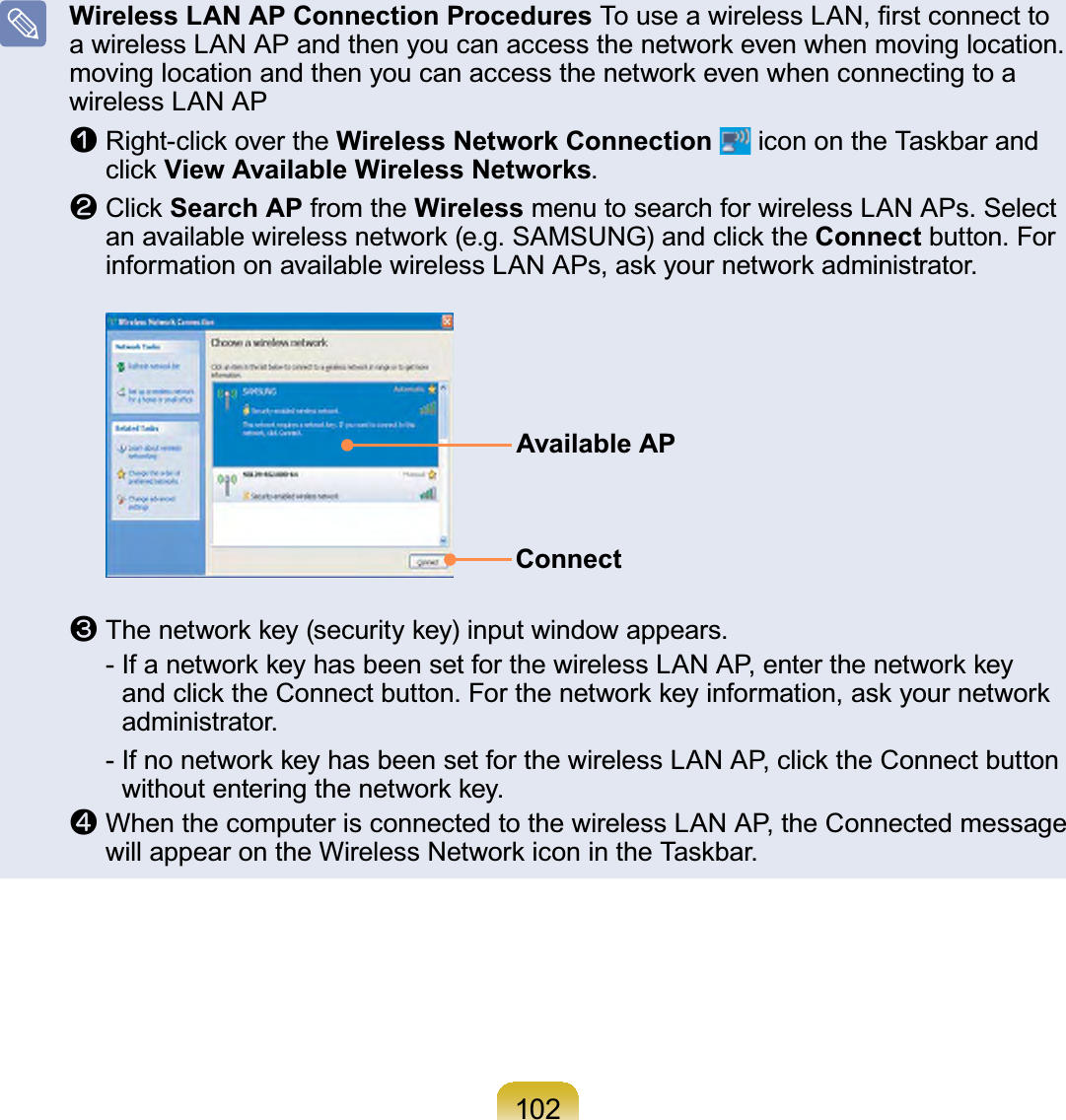 102Wireless LAN AP Connection Procedures7RXVHDZLUHOHVV/$1¿UVWFRQQHFWWRDZLUHOHVV/$1$3DQGWKHQ\RXFDQDFFHVVWKHQHWZRUNHYHQZKHQPRYLQJORFDWLRQPRYLQJORFDWLRQDQGWKHQ\RXFDQDFFHVVWKHQHWZRUNHYHQZKHQFRQQHFWLQJWRDwireless LAN APn5LJKWFOLFNRYHUWKHWireless Network Connection LFRQRQWKH7DVNEDUDQGFOLFNView Available Wireless Networks.l&amp;OLFNSearch AP from the Wireless menu to search for wireless LAN APs. SelectDQDYDLODEOHZLUHOHVVQHWZRUNHJ6$0681*DQGFOLFNWKHConnect button. ForLQIRUPDWLRQRQDYDLODEOHZLUHOHVV/$1$3VDVN\RXUQHWZRUNDGPLQLVWUDWRUAvailable APConnectW7KHQHWZRUNNH\VHFXULW\NH\LQSXWZLQGRZDSSHDUV ,IDQHWZRUNNH\KDVEHHQVHWIRUWKHZLUHOHVV/$1$3HQWHUWKHQHWZRUNNH\DQGFOLFNWKH&amp;RQQHFWEXWWRQ)RUWKHQHWZRUNNH\LQIRUPDWLRQDVN\RXUQHWZRUNadministrator.,IQRQHWZRUNNH\KDVEHHQVHWIRUWKHZLUHOHVV/$1$3FOLFNWKH&amp;RQQHFWEXWWRQZLWKRXWHQWHULQJWKHQHWZRUNNH\jWhenthecomputerisconnectedtothewirelessLANAP,theConnectedmessageZLOODSSHDURQWKH:LUHOHVV1HWZRUNLFRQLQWKH7DVNEDU