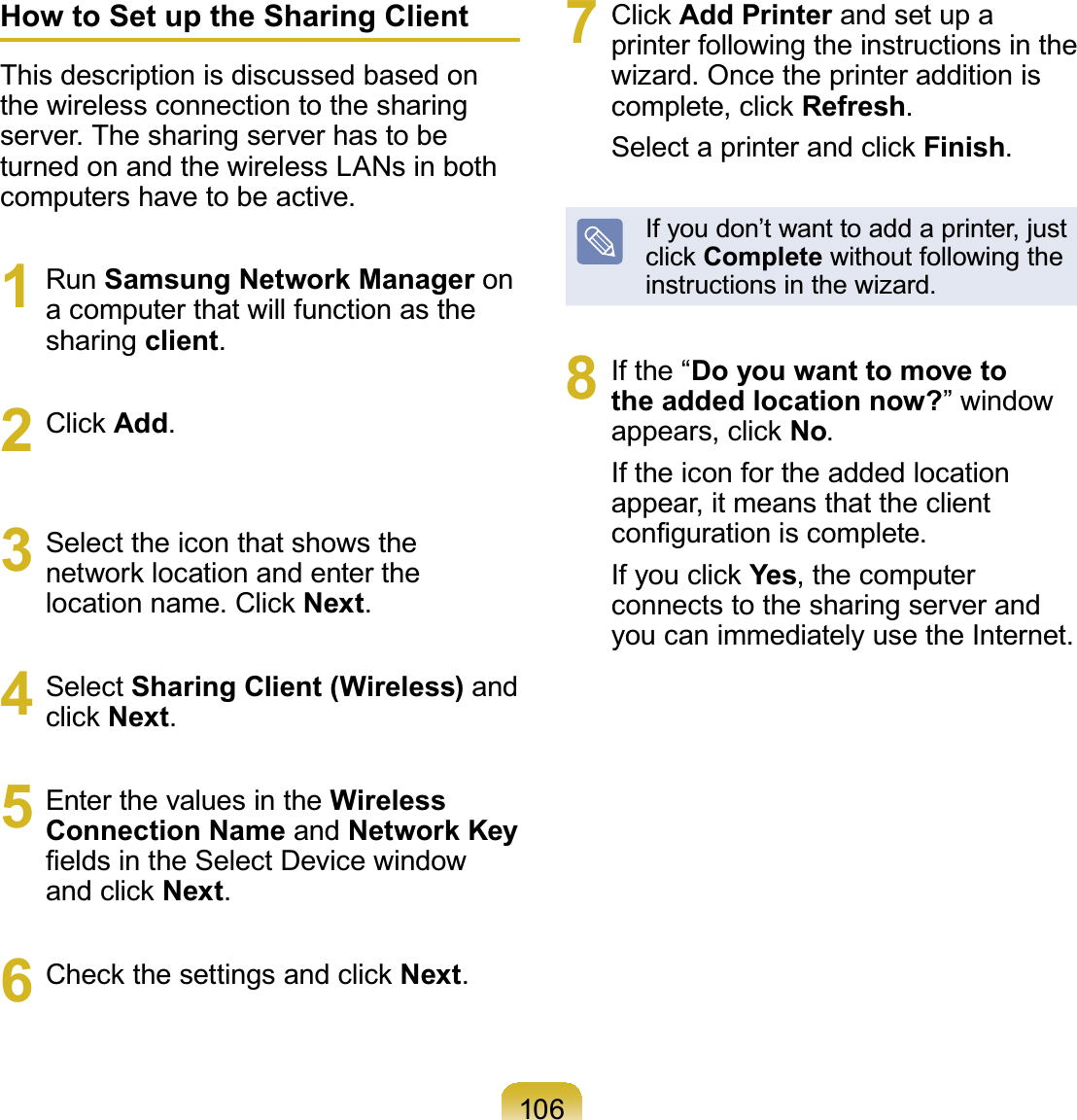 106How to Set up the Sharing ClientThis description is discussed based onthe wireless connection to the sharingserver.Thesharingserverhastobeturned on and the wireless LANs in bothcomputers have to be active.1 Run Samsung Network Manager onacomputerthatwillfunctionasthesharing client.2 &amp;OLFNAdd.3 Select the icon that shows theQHWZRUNORFDWLRQDQGHQWHUWKHORFDWLRQQDPH&amp;OLFNNext.4 Select Sharing Client (Wireless) andFOLFNNext.5 EnterthevaluesintheWireless Connection Name and Network Key¿HOGVLQWKH6HOHFW&apos;HYLFHZLQGRZDQGFOLFNNext.6 &amp;KHFNWKHVHWWLQJVDQGFOLFNNext.7 &amp;OLFNAdd Printer andsetupaprinter following the instructions in thewizard.OncetheprinteradditionisFRPSOHWHFOLFNRefresh.6HOHFWDSULQWHUDQGFOLFNFinish.Ifyoudon’twanttoaddaprinter,justFOLFNComplete without following theinstructions in the wizard.8 If the “Do you want to move to the added location now?”windowDSSHDUVFOLFNNo.If the icon for the added locationappear, it means that the clientFRQ¿JXUDWLRQLVFRPSOHWH,I\RXFOLFNYes, the computerconnects to the sharing server andyou can immediately use the Internet.