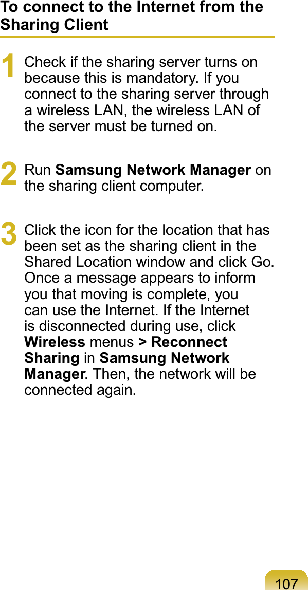 107To connect to the Internet from the Sharing Client1 &amp;KHFNLIWKHVKDULQJVHUYHUWXUQVRQbecausethisismandatory.Ifyouconnecttothesharingserverthrougha wireless LAN, the wireless LAN oftheservermustbeturnedon.2 Run Samsung Network Manager onthe sharing client computer.3 &amp;OLFNWKHLFRQIRUWKHORFDWLRQWKDWKDVbeensetasthesharingclientinthe6KDUHG/RFDWLRQZLQGRZDQGFOLFN*ROnceamessageappearstoinformyouthatmovingiscomplete,youcanusetheInternet.IftheInternetLVGLVFRQQHFWHGGXULQJXVHFOLFNWireless menus &gt; Reconnect Sharing in Samsung Network Manager7KHQWKHQHWZRUNZLOOEHconnected again.
