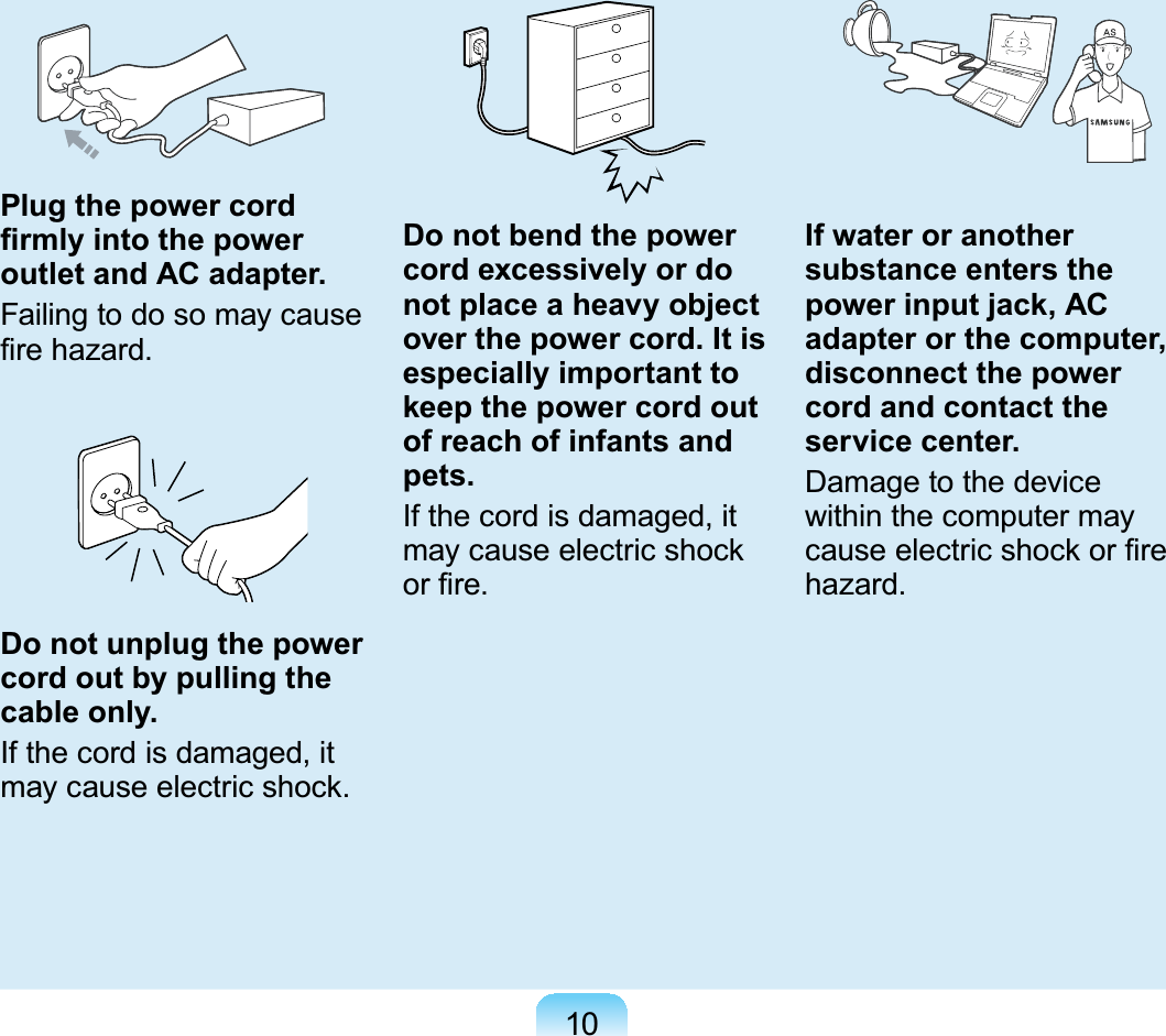 10Plug the power cord ¿UPO\LQWRWKHSRZHUoutlet and AC adapter.Failingtodosomaycause¿UHKD]DUGDo not unplug the power cord out by pulling the cable only.Ifthecordisdamaged,itPD\FDXVHHOHFWULFVKRFNDo not bend the power cord excessively or do not place a heavy object over the power cord. It is especially important to keep the power cord out of reach of infants and pets.Ifthecordisdamaged,itPD\FDXVHHOHFWULFVKRFNRU¿UHIf water or another substance enters the power input jack, AC adapter or the computer, disconnect the power cord and contact the service center.Damage to the devicewithin the computer mayFDXVHHOHFWULFVKRFNRU¿UHhazard.