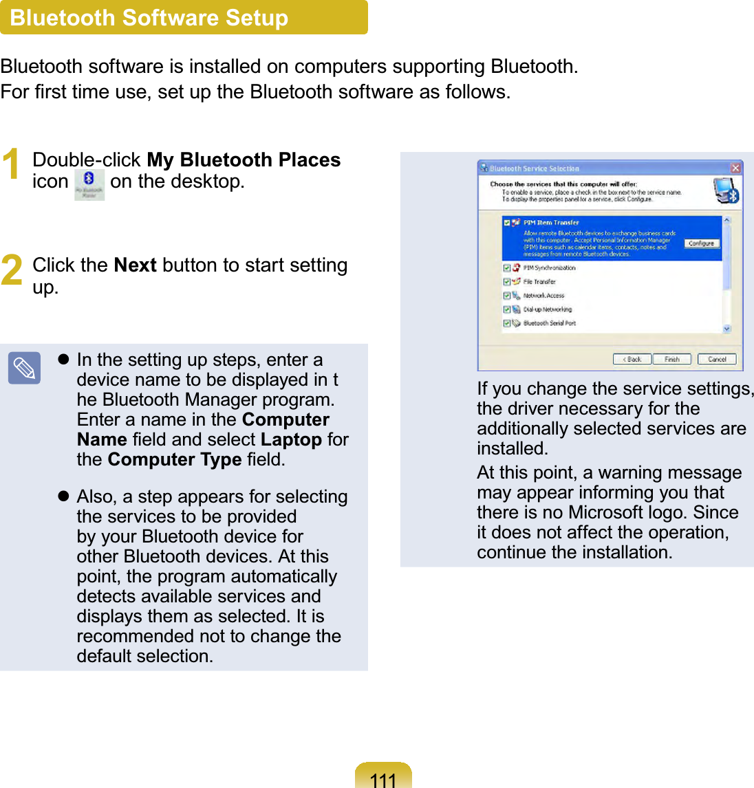 111Bluetooth Software SetupBluetoothsoftwareisinstalledoncomputerssupportingBluetooth.)RU¿UVWWLPHXVHVHWXSWKH%OXHWRRWKVRIWZDUHDVIROORZV1 &apos;RXEOHFOLFNMy Bluetooth Placesicon RQWKHGHVNWRS2 &amp;OLFNWKHNext buttontostartsettingup.z In the setting up steps, enter adevice name to be displayed in the Bluetooth Manager program.EnteranameintheComputer Name¿HOGDQGVHOHFWLaptop forthe Computer Type¿HOGz Also, a step appears for selectingtheservicestobeprovidedby your Bluetooth device forother Bluetooth devices. At thispoint, the program automaticallydetects available services anddisplays them as selected. It isrecommended not to change thedefault selection. If you change the service settings,the driver necessary for theadditionally selected services areinstalled. At this point, a warning messagemay appear informing you thatthere is no Microsoft logo. Sinceit does not affect the operation,continue the installation.