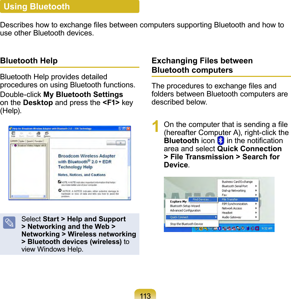113Bluetooth HelpBluetoothHelpprovidesdetailedprocedures on using Bluetooth functions.&apos;RXEOHFOLFNMy Bluetooth Settingson the Desktop and press the &lt;F1&gt;NH\(Help).Select Start &gt; Help and Support &gt; Networking and the Web &gt; Networking &gt; Wireless networking &gt; Bluetooth devices (wireless) toview Windows Help.Exchanging Files between Bluetooth computers7KHSURFHGXUHVWRH[FKDQJH¿OHVDQGfolders between Bluetooth computers aredescribed below.1 2QWKHFRPSXWHUWKDWLVVHQGLQJD¿OHKHUHDIWHU&amp;RPSXWHU$ULJKWFOLFNWKHBluetooth icon LQWKHQRWL¿FDWLRQarea and select Quick Connection &gt; File Transmission &gt; Search for Device.Using Bluetooth&apos;HVFULEHVKRZWRH[FKDQJH¿OHVEHWZHHQFRPSXWHUVVXSSRUWLQJ%OXHWRRWKDQGKRZWRuseotherBluetoothdevices.
