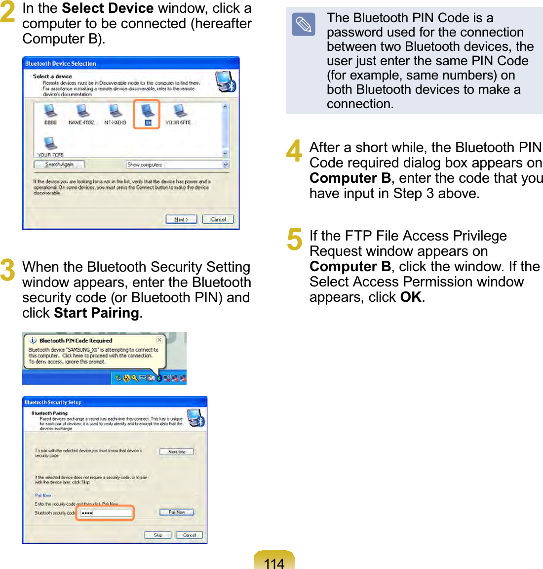 1142 In the Select DeviceZLQGRZFOLFNDcomputertobeconnected(hereafterComputer B).3 When the Bluetooth Security Settingwindow appears, enter the Bluetoothsecurity code (or Bluetooth PIN) andFOLFNStart Pairing.The Bluetooth PIN Code is apassword used for the connectionbetweentwoBluetoothdevices,theuser just enter the same PIN Code(for example, same numbers) onERWK%OXHWRRWKGHYLFHVWRPDNHDconnection.4 Afterashortwhile,theBluetoothPINCode required dialog box appears onComputer B,enterthecodethatyouhave input in Step 3 above.5 If the FTP File Access PrivilegeRequest window appears onComputer BFOLFNWKHZLQGRZ,IWKHSelect Access Permission windowDSSHDUVFOLFNOK.