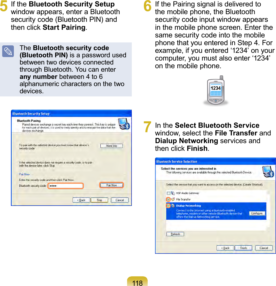 1185 If the Bluetooth Security Setupwindow appears, enter a Bluetoothsecurity code (Bluetooth PIN) andWKHQFOLFNStart Pairing.The Bluetooth security code (Bluetooth PIN) isapasswordusedbetween two devices connectedthroughBluetooth.Youcanenterany number between 4 to 6 alphanumeric characters on the twodevices.6 If the Pairing signal is delivered tothe mobile phone, the Bluetoothsecurity code input window appearsin the mobile phone screen. Enter thesamesecuritycodeintothemobilephonethatyouenteredinStep 4.Forexample,ifyouentered‘1234’onyourcomputer, you must also enter ‘1234’on the mobile phone.7 In the Select Bluetooth Servicewindow, select the File Transfer andDialup Networking services andWKHQFOLFNFinish.