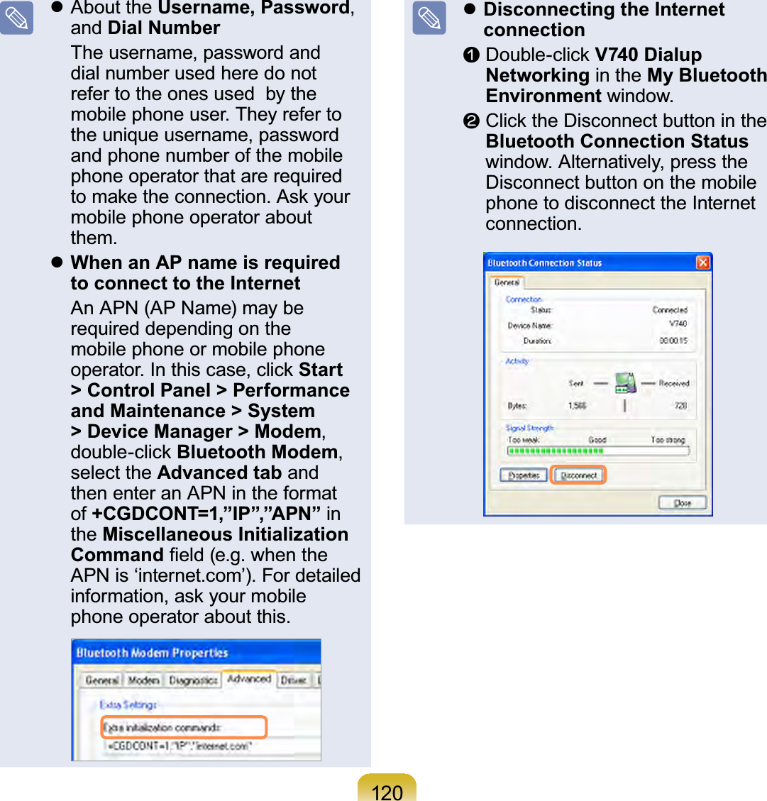 120z About the Username, Password,and Dial Number Theusername,passwordanddialnumberusedheredonotrefer to the ones used by themobile phone user. They refer totheuniqueusername,passwordand phone number of the mobilephone operator that are requiredWRPDNHWKHFRQQHFWLRQ$VN\RXUmobile phone operator aboutthem.zWhen an AP name is required to connect to the Internet An APN (AP Name) may berequired depending on themobile phone or mobile phoneRSHUDWRU,QWKLVFDVHFOLFNStart &gt; Control Panel &gt; Performance and Maintenance &gt; System &gt; Device Manager &gt; Modem,GRXEOHFOLFNBluetooth Modem,select the Advanced tab andthenenteranAPNintheformatof +CGDCONT=1,”IP”,”APN” inthe Miscellaneous Initialization Command¿HOGHJZKHQWKHAPNis‘internet.com’).FordetailedLQIRUPDWLRQDVN\RXUPRELOHphone operator about this.zDisconnecting the Internet connectionn&apos;RXEOHFOLFNV740 Dialup Networking in the My Bluetooth Environment window.l&amp;OLFNWKH&apos;LVFRQQHFWEXWWRQLQWKHBluetooth Connection Statuswindow. Alternatively, press theDisconnect button on the mobilephonetodisconnecttheInternetconnection.