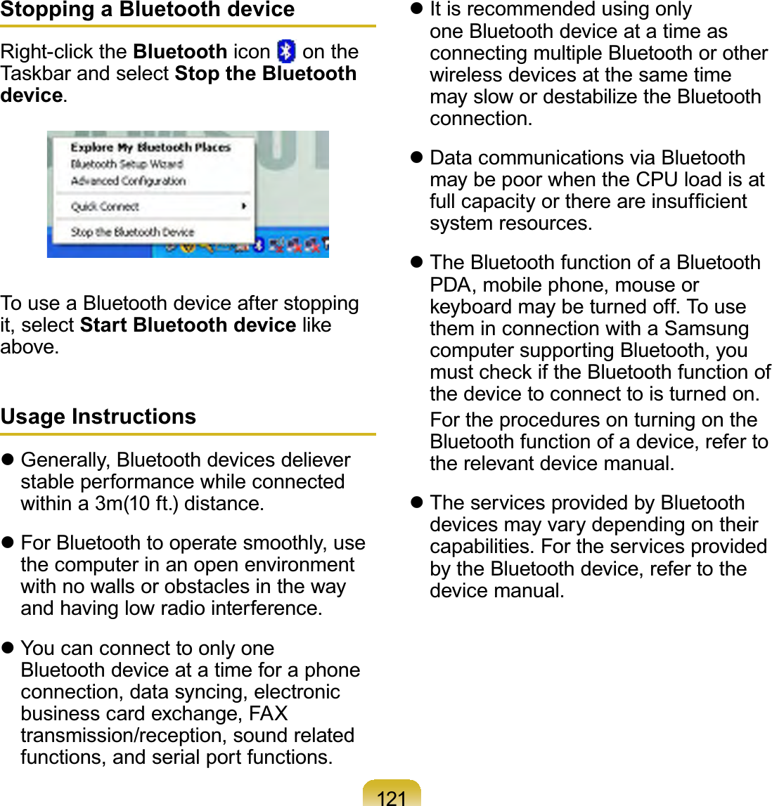 121Stopping a Bluetooth device5LJKWFOLFNWKHBluetooth icon on the7DVNEDUDQGVHOHFWStop the Bluetooth device.TouseaBluetoothdeviceafterstoppingit, select Start Bluetooth deviceOLNHabove.Usage Instructionsz Generally, Bluetooth devices delieverstable performance while connectedwithin a 3m(10 ft.) distance.z For Bluetooth to operate smoothly, usethecomputerinanopenenvironmentwith no walls or obstacles in the wayandhavinglowradiointerference.z YoucanconnecttoonlyoneBluetoothdeviceatatimeforaphoneconnection, data syncing, electronicbusiness card exchange, FAXtransmission/reception, sound relatedfunctions, and serial port functions.z It is recommended using onlyoneBluetoothdeviceatatimeasconnecting multiple Bluetooth or otherwirelessdevicesatthesametimemayslowordestabilizetheBluetoothconnection.z Data communications via BluetoothmaybepoorwhentheCPUloadisatIXOOFDSDFLW\RUWKHUHDUHLQVXI¿FLHQWsystem resources.z The Bluetooth function of a BluetoothPDA, mobile phone, mouse orNH\ERDUGPD\EHWXUQHGRII7RXVHthem in connection with a SamsungcomputersupportingBluetooth,youPXVWFKHFNLIWKH%OXHWRRWKIXQFWLRQRIthedevicetoconnecttoisturnedon. FortheproceduresonturningontheBluetoothfunctionofadevice,refertothe relevant device manual.z TheservicesprovidedbyBluetoothdevicesmayvarydependingontheircapabilities. For the services providedby the Bluetooth device, refer to thedevice manual.