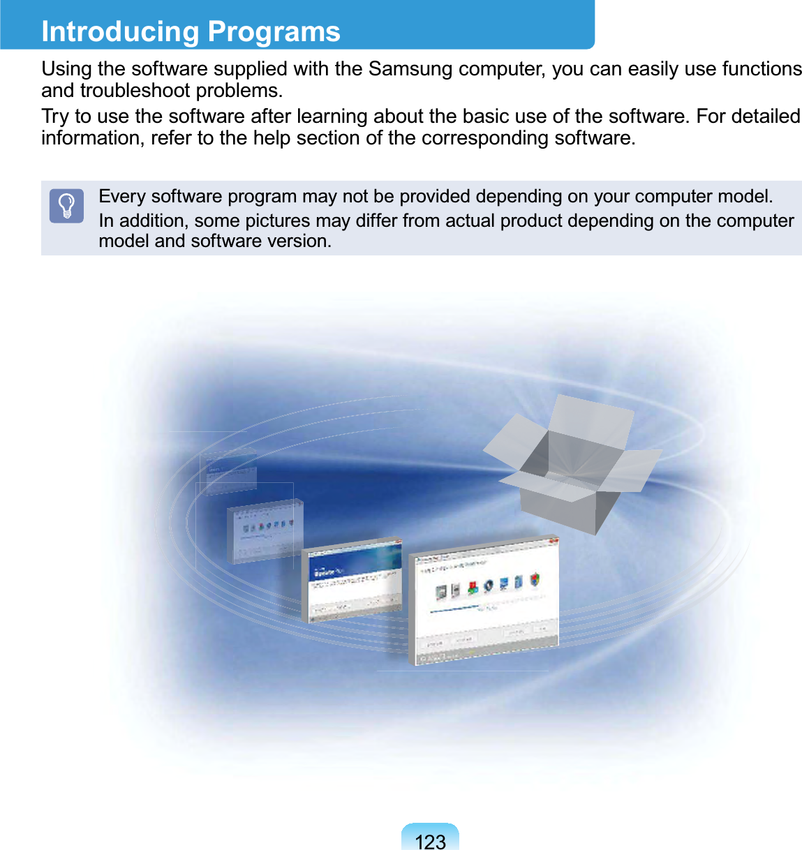 123Introducing ProgramsUsing the software supplied with the Samsung computer, you can easily use functionsand troubleshoot problems.Try to use the software after learning about the basic use of the software. For detailedinformation,refertothehelpsectionofthecorrespondingsoftware.Everysoftwareprogrammaynotbeprovideddependingonyourcomputermodel.Inaddition,somepicturesmaydifferfromactualproductdependingonthecomputermodel and software version.