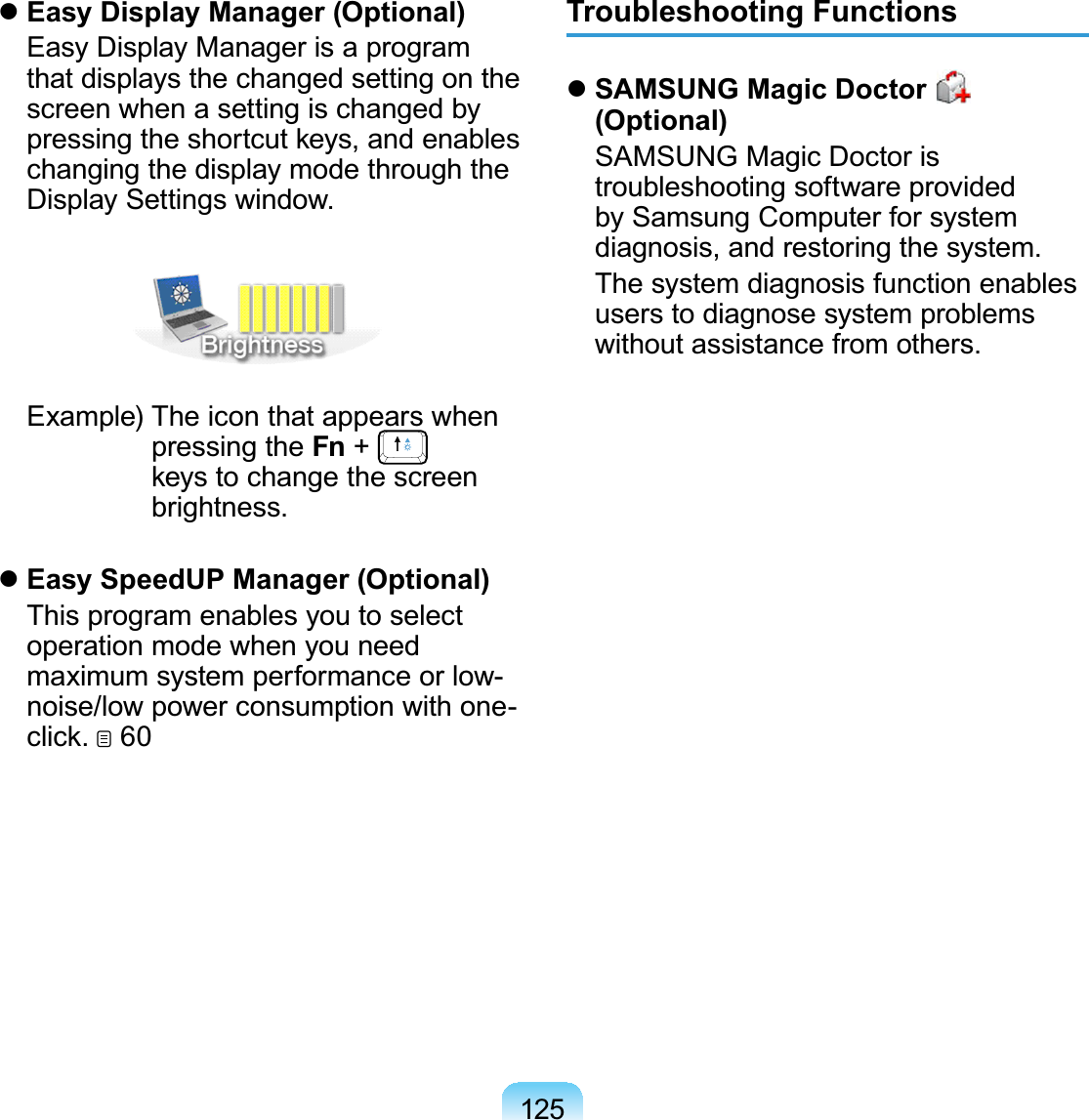 125zEasy Display Manager (Optional) EasyDisplayManagerisaprogramthat displays the changed setting on thescreen when a setting is changed bySUHVVLQJWKHVKRUWFXWNH\VDQGHQDEOHVchangingthedisplaymodethroughtheDisplay Settings window. Example) The icon that appears whenpressing the Fn +NH\VWRFKDQJHWKHVFUHHQbrightness.zEasy SpeedUP Manager (Optional) This program enables you to selectoperationmodewhenyouneedmaximum system performance or low-noise/low power consumption with one-FOLFN  60Troubleshooting FunctionszSAMSUNG Magic Doctor (Optional) SAMSUNG Magic Doctor istroubleshooting software providedby Samsung Computer for systemdiagnosis, and restoring the system. The system diagnosis function enablesusers to diagnose system problemswithout assistance from others.