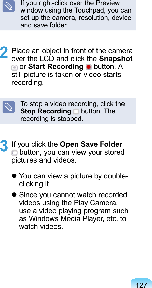 127,I\RXULJKWFOLFNRYHUWKH3UHYLHZwindow using the Touchpad, you canset up the camera, resolution, deviceandsavefolder.2 PlaceanobjectinfrontofthecameraRYHUWKH/&amp;&apos;DQGFOLFNWKHSnapshotor Start Recording button. AVWLOOSLFWXUHLVWDNHQRUYLGHRVWDUWVrecording.7RVWRSDYLGHRUHFRUGLQJFOLFNWKHStop Recording button. Therecordingisstopped.3 ,I\RXFOLFNWKHOpen Save Folderbutton, you can view your storedpictures and videos.zYou can view a picture by double-FOLFNLQJLWzSince you cannot watch recordedvideos using the Play Camera,use a video playing program suchasWindowsMediaPlayer,etc.towatch videos.