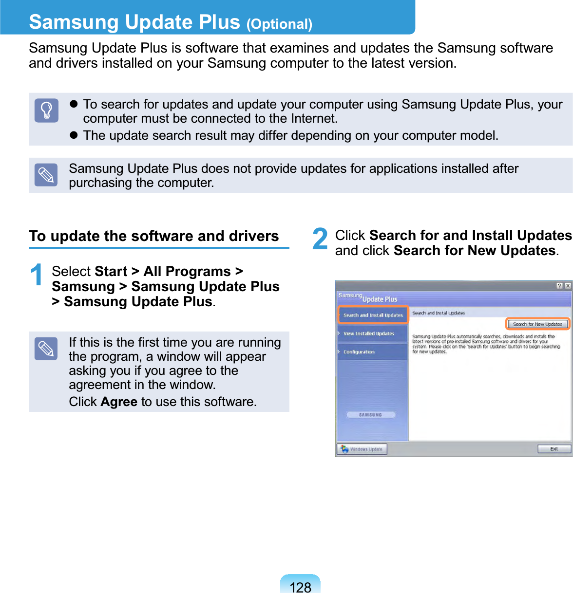 128Samsung Update Plus (Optional)Samsung Update Plus is software that examines and updates the Samsung softwareanddriversinstalledonyourSamsungcomputertothelatestversion.z To search for updates and update your computer using Samsung Update Plus, yourcomputermustbeconnectedtotheInternet.z Theupdatesearchresultmaydifferdependingonyourcomputermodel.Samsung Update Plus does not provide updates for applications installed afterpurchasing the computer.To update the software and drivers1 Select Start &gt; All Programs &gt; Samsung &gt; Samsung Update Plus &gt; Samsung Update Plus.,IWKLVLVWKH¿UVWWLPH\RXDUHUXQQLQJtheprogram,awindowwillappearDVNLQJ\RXLI\RXDJUHHWRWKHagreement in the window.&amp;OLFNAgree tousethissoftware.2 &amp;OLFNSearch for and Install UpdatesDQGFOLFNSearch for New Updates.