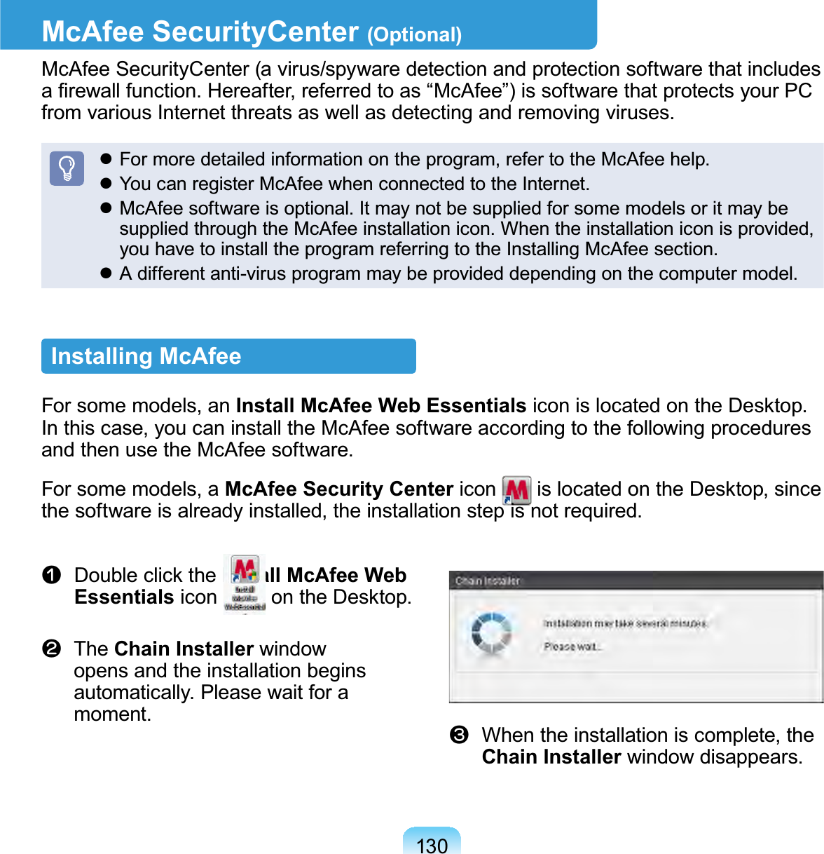130McAfee SecurityCenter (Optional)McAfeeSecurityCenter(avirus/spywaredetectionandprotectionsoftwarethatincludesD¿UHZDOOIXQFWLRQ+HUHDIWHUUHIHUUHGWRDV³0F$IHH´LVVRIWZDUHWKDWSURWHFWV\RXU3&amp;from various Internet threats as well as detecting and removing viruses.z Formoredetailedinformationontheprogram,refertotheMcAfeehelp.z YoucanregisterMcAfeewhenconnectedtotheInternet.z McAfeesoftwareisoptional.ItmaynotbesuppliedforsomemodelsoritmaybesuppliedthroughtheMcAfeeinstallationicon.Whentheinstallationiconisprovided,youhavetoinstalltheprogramreferringtotheInstallingMcAfeesection.z A different anti-virus program may be provided depending on the computer model.Installing McAfee Forsomemodels,anInstall McAfee Web EssentialsLFRQLVORFDWHGRQWKH&apos;HVNWRSInthiscase,youcaninstalltheMcAfeesoftwareaccordingtothefollowingproceduresand then use the McAfee software.Forsomemodels,aMcAfee Security Center icon LVORFDWHGRQWKH&apos;HVNWRSVLQFHthe software is already installed, the installation step is not required.n &apos;RXEOHFOLFNWKHInstall McAfee Web Essentials icon RQWKH&apos;HVNWRSl  The Chain Installer windowopens and the installation beginsautomatically. Please wait for amoment.W When the installation is complete, theChain Installer window disappears.