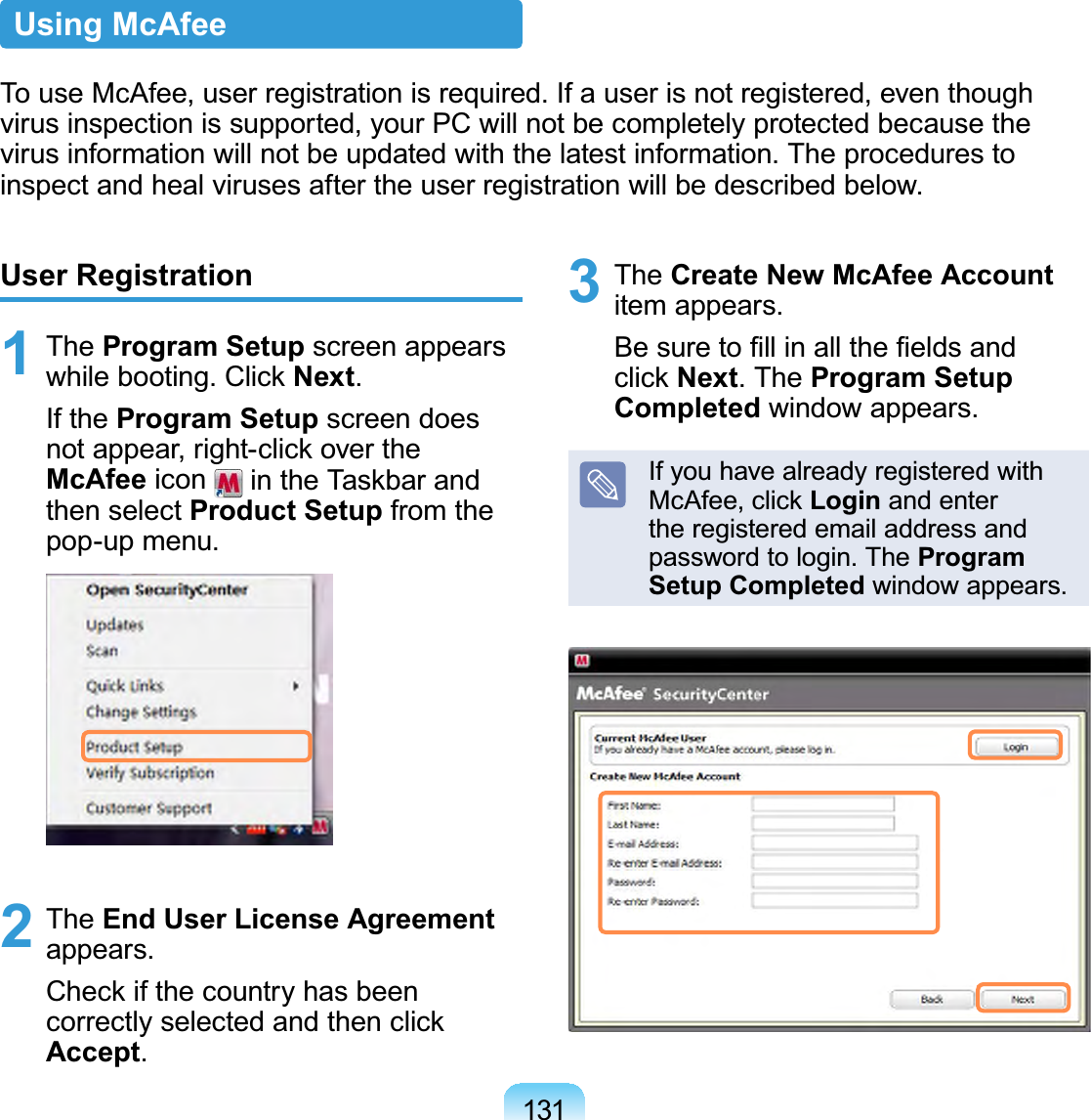 131User Registration1 The Program Setup screen appearsZKLOHERRWLQJ&amp;OLFNNext.If the Program Setup screen doesQRWDSSHDUULJKWFOLFNRYHUWKHMcAfee icon LQWKH7DVNEDUDQGthen select Product Setup from thepop-up menu.2 The End User License Agreementappears.&amp;KHFNLIWKHFRXQWU\KDVEHHQFRUUHFWO\VHOHFWHGDQGWKHQFOLFNAccept.3 The Create New McAfee Accountitem appears.%HVXUHWR¿OOLQDOOWKH¿HOGVDQGFOLFNNext.TheProgram Setup Completed window appears.Ifyouhavealreadyregisteredwith0F$IHHFOLFNLogin and enterthe registered email address andpassword to login. The Program Setup Completed window appears.Using McAfeeTo use McAfee, user registration is required. If a user is not registered, even thoughvirusinspectionissupported,yourPCwillnotbecompletelyprotectedbecausethevirusinformationwillnotbeupdatedwiththelatestinformation.Theprocedurestoinspect and heal viruses after the user registration will be described below.