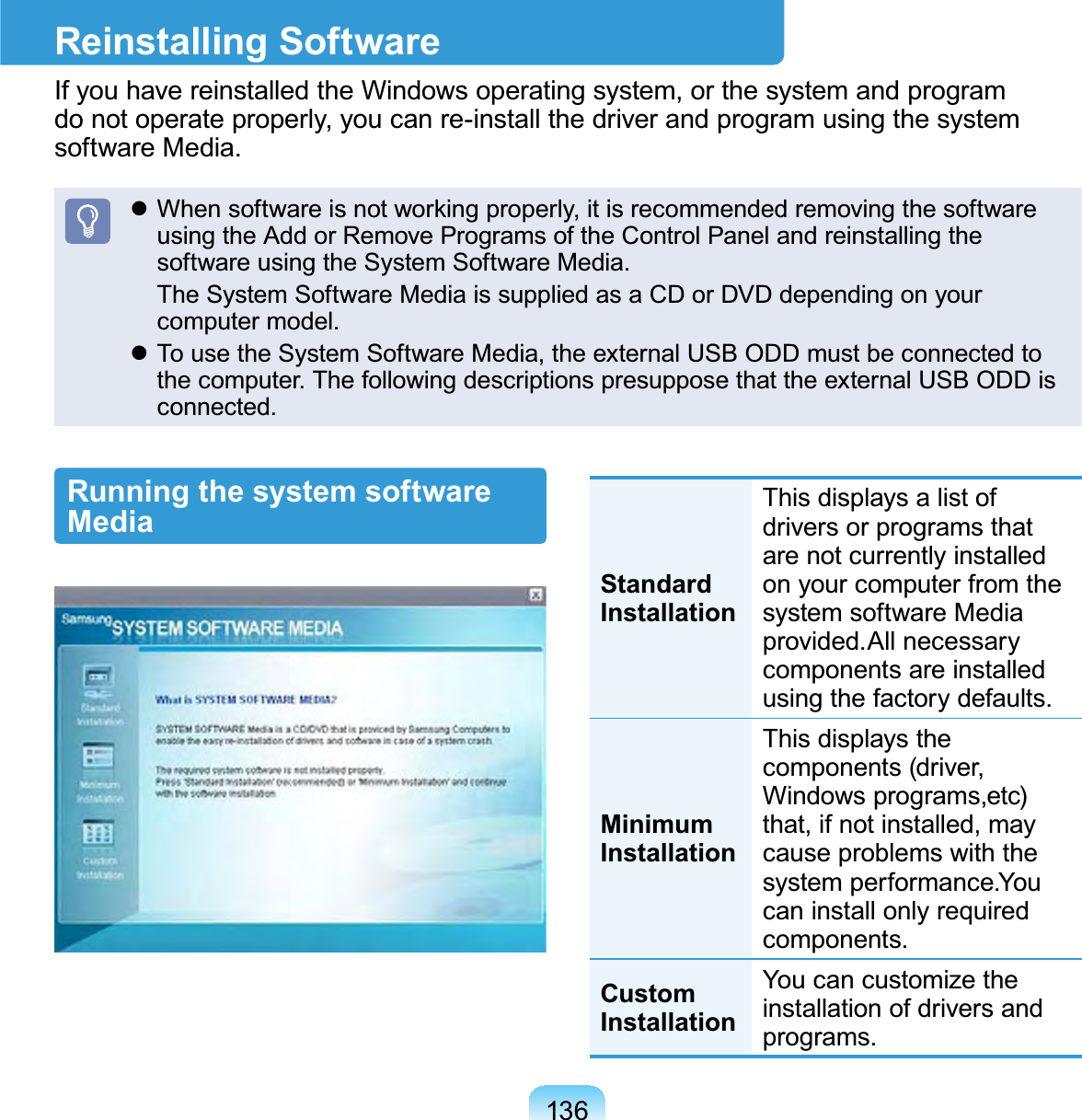 136Reinstalling SoftwareIfyouhavereinstalledtheWindowsoperatingsystem,orthesystemandprogramdo not operate properly, you can re-install the driver and program using the systemsoftware Media.z:KHQVRIWZDUHLVQRWZRUNLQJSURSHUO\LWLVUHFRPPHQGHGUHPRYLQJWKHVRIWZDUHusing the Add or Remove Programs of the Control Panel and reinstalling thesoftware using the System Software Media. TheSystemSoftwareMediaissuppliedasaCDorDVDdependingonyourcomputer model.z TousetheSystemSoftwareMedia,theexternalUSBODDmustbeconnectedtothe computer. The following descriptions presuppose that the external USB ODD isconnected.Running the system software MediaStandard InstallationThisdisplaysalistofdriversorprogramsthatare not currently installedonyourcomputerfromthesystem software Mediaprovided.All necessarycomponents are installedusing the factory defaults.Minimum InstallationThis displays thecomponents (driver,Windows programs,etc)that,ifnotinstalled,maycause problems with thesystem performance.Youcan install only requiredcomponents.Custom InstallationYoucancustomizetheinstallation of drivers andprograms.