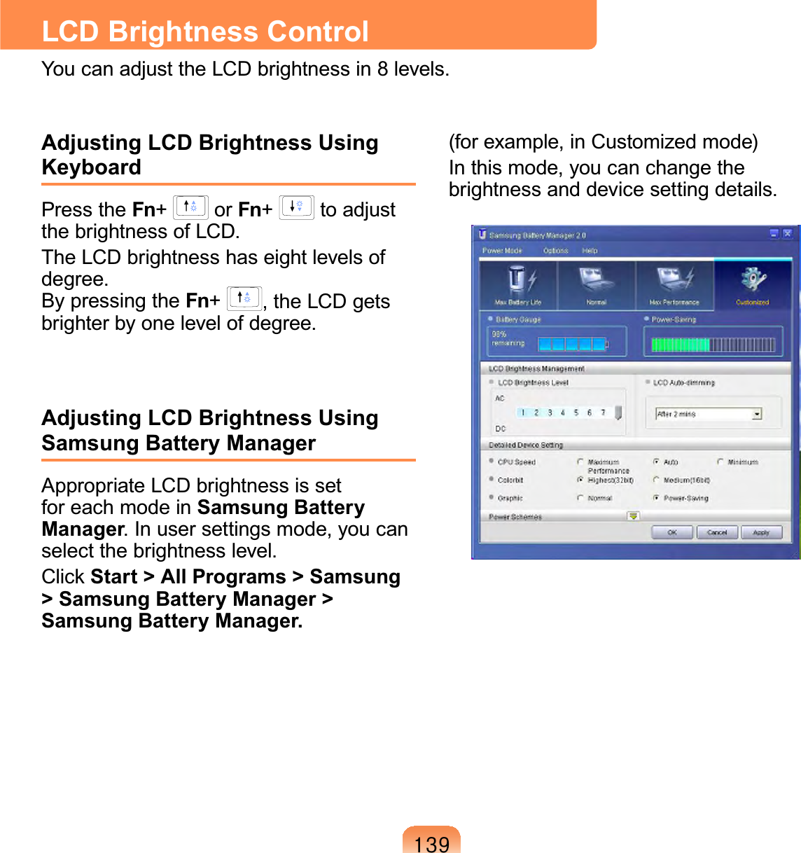 46&lt;LCD Brightness ControlYoucanadjusttheLCDbrightnessin8levels.Adjusting LCD Brightness Using KeyboardPress the Fn+or Fn+to adjustthebrightnessofLCD.TheLCDbrightnesshaseightlevelsofdegree.By pressing the Fn+,theLCDgetsbrighter by one level of degree.Adjusting LCD Brightness Using Samsung Battery ManagerAppropriate LCD brightness is setforeachmodeinSamsung Battery Manager.Inusersettingsmode,youcanselect the brightness level.&amp;OLFN Start &gt; All Programs &gt; Samsung &gt; Samsung Battery Manager &gt; Samsung Battery Manager.(for example, in Customized mode)In this mode, you can change thebrightnessanddevicesettingdetails.