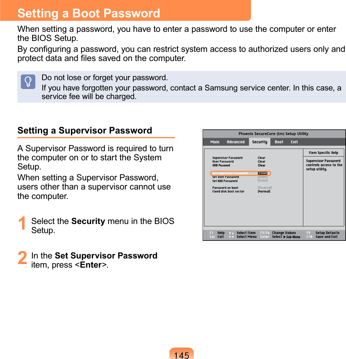 478Setting a Supervisor PasswordASupervisorPasswordisrequiredtoturnthecomputeronortostarttheSystemSetup.WhensettingaSupervisorPassword,usersotherthanasupervisorcannotusethe computer.1 Select the Security menu in the BIOSSetup.2 In the Set Supervisor Passworditem, press &lt;Enter&gt;.Setting a Boot PasswordWhensettingapassword,youhavetoenterapasswordtousethecomputerorentertheBIOSSetup.%\FRQ¿JXULQJDSDVVZRUG\RXFDQUHVWULFWV\VWHPDFFHVVWRDXWKRUL]HGXVHUVRQO\DQGSURWHFWGDWDDQG¿OHVVDYHGRQWKHFRPSXWHUDonotloseorforgetyourpassword.Ifyouhaveforgottenyourpassword,contactaSamsungservicecenter.Inthiscase,aservice fee will be charged.