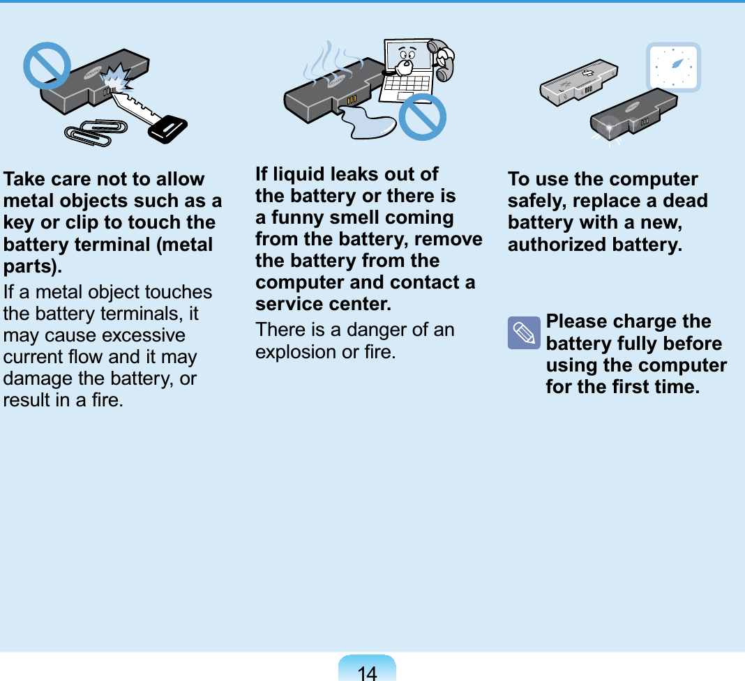 14Take care not to allow metal objects such as a key or clip to touch the battery terminal (metal parts).If a metal object touchesthe battery terminals, itmay cause excessiveFXUUHQWÀRZDQGLWPD\damage the battery, orUHVXOWLQD¿UHIf liquid leaks out of the battery or there is a funny smell coming from the battery, remove the battery from the computer and contact a service center.ThereisadangerofanH[SORVLRQRU¿UHTo use the computer safely, replace a dead battery with a new, authorized battery.Please charge the battery fully before using the computer IRUWKH¿UVWWLPH