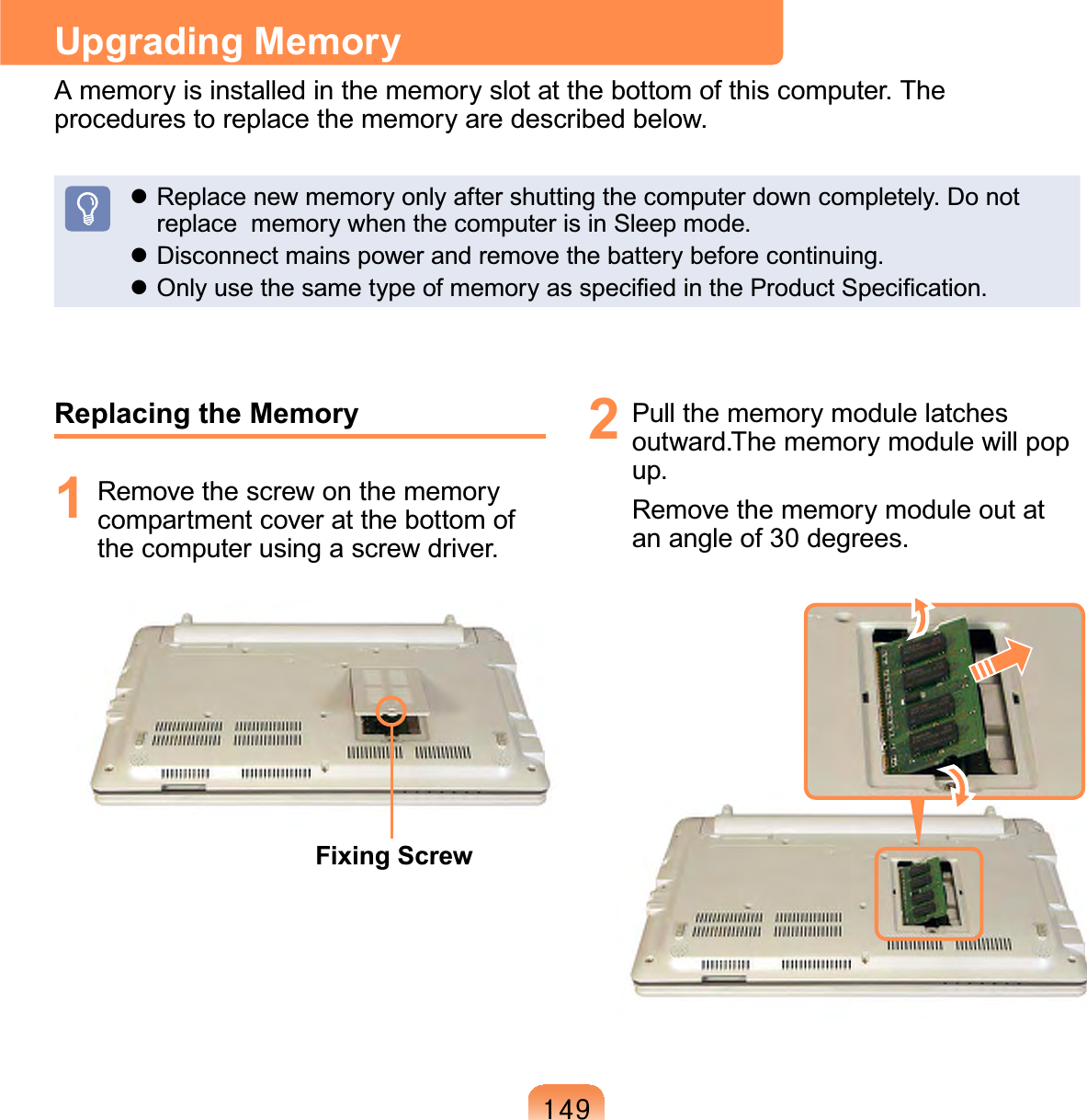 47&lt;Upgrading MemoryAmemoryisinstalledinthememoryslotatthebottomofthiscomputer.Theprocedures to replace the memory are described below.z Replacenewmemoryonlyaftershuttingthecomputerdowncompletely.Donotreplace memorywhenthecomputerisinSleepmode.z Disconnect mains power and remove the battery before continuing.z2QO\XVHWKHVDPHW\SHRIPHPRU\DVVSHFL¿HGLQWKH3URGXFW6SHFL¿FDWLRQReplacing the Memory1 Remove the screw on the memorycompartmentcoveratthebottomofthecomputerusingascrewdriver.Fixing Screw2 Pullthememorymodulelatchesoutward.Thememorymodulewillpopup.Removethememorymoduleoutatan angle of 30 degrees.