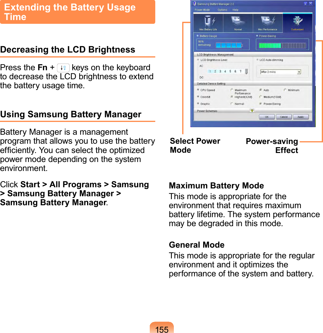 155Extending the Battery Usage TimeDecreasing the LCD BrightnessPress the Fn +NH\VRQWKHNH\ERDUGto decrease the LCD brightness to extendthe battery usage time.Using Samsung Battery ManagerBatteryManagerisamanagementprogramthatallowsyoutousethebatteryHI¿FLHQWO\&lt;RXFDQVHOHFWWKHRSWLPL]HGpowermodedependingonthesystemenvironment.&amp;OLFN Start &gt; All Programs &gt; Samsung &gt; Samsung Battery Manager &gt; Samsung Battery Manager.Select Power ModePower-saving EffectMaximum Battery ModeThis mode is appropriate for theenvironmentthatrequiresmaximumbattery lifetime. The system performancemaybedegradedinthismode.General ModeThis mode is appropriate for the regularenvironment and it optimizes theperformanceofthesystemandbattery.