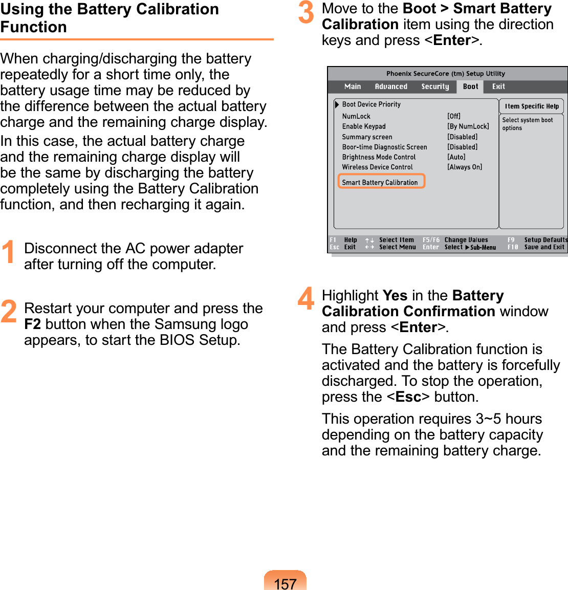 157Using the Battery Calibration FunctionWhen charging/discharging the batteryrepeatedlyforashorttimeonly,thebattery usage time may be reduced bythedifferencebetweentheactualbatterycharge and the remaining charge display.In this case, the actual battery chargeand the remaining charge display willbe the same by discharging the batterycompletely using the Battery Calibrationfunction, and then recharging it again.1 Disconnect the AC power adapterafterturningoffthecomputer.2 RestartyourcomputerandpresstheF2 button when the Samsung logoappears,tostarttheBIOSSetup.3 Move to the Boot &gt; Smart Battery Calibration item using the directionNH\VDQGSUHVVEnter&gt;.4 Highlight Yes in the Battery &amp;DOLEUDWLRQ&amp;RQ¿UPDWLRQ windowand press &lt;Enter&gt;.The Battery Calibration function isactivated and the battery is forcefullydischarged. To stop the operation,press the &lt;Esc&gt; button.This operation requires 3~5 hoursdepending on the battery capacityand the remaining battery charge.