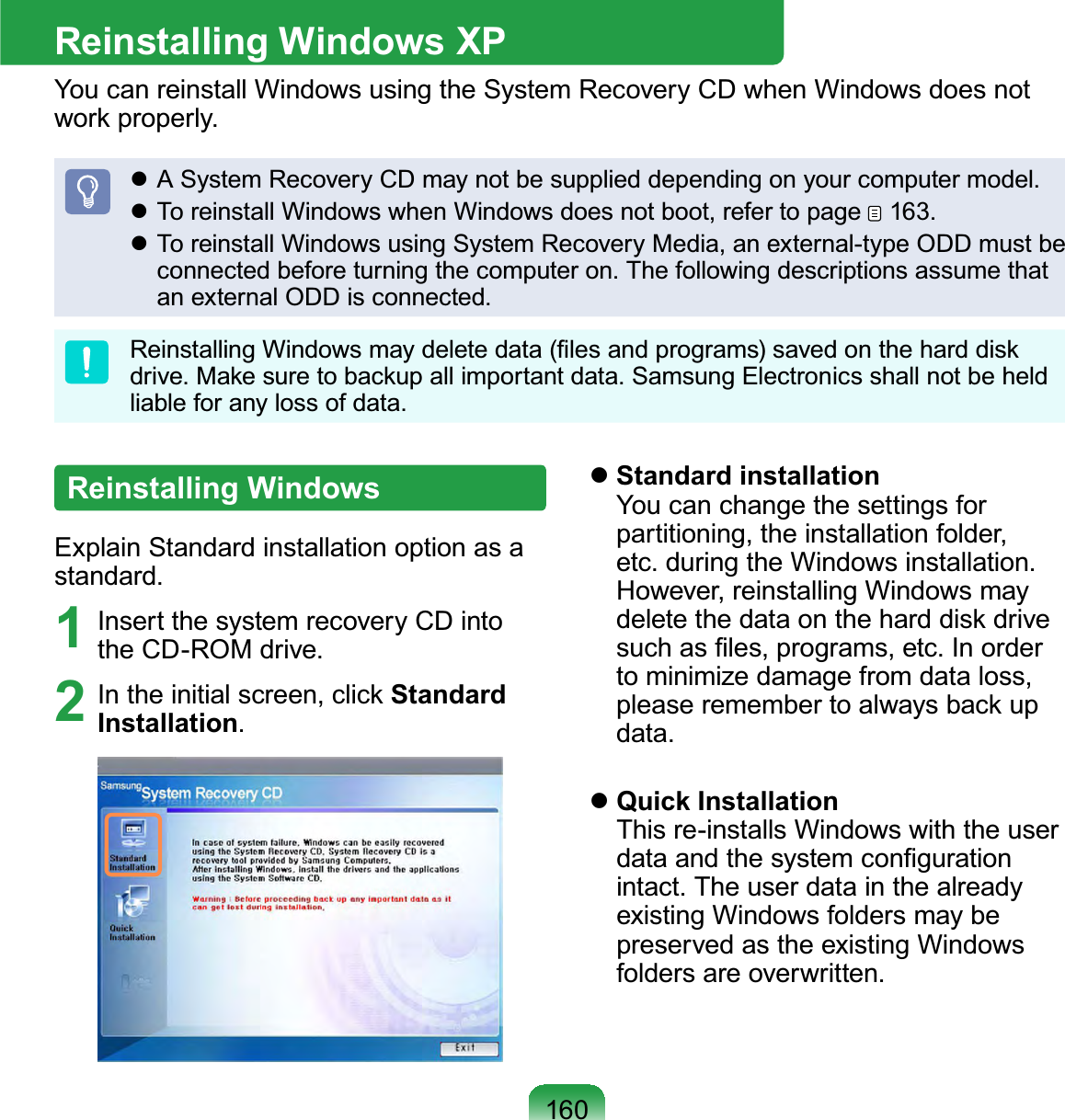 160Reinstalling Windows XPYou can reinstall Windows using the System Recovery CD when Windows does notZRUNSURSHUO\z ASystemRecoveryCDmaynotbesupplieddependingonyourcomputermodel.z To reinstall Windows when Windows does not boot, refer to page 163.z To reinstall Windows using System Recovery Media, an external-type ODD must beconnectedbeforeturningthecomputeron.ThefollowingdescriptionsassumethatanexternalODDisconnected.5HLQVWDOOLQJ:LQGRZVPD\GHOHWHGDWD¿OHVDQGSURJUDPVVDYHGRQWKHKDUGGLVNGULYH0DNHVXUHWREDFNXSDOOLPSRUWDQWGDWD6DPVXQJ(OHFWURQLFVVKDOOQRWEHKHOGliable for any loss of data.Reinstalling WindowsExplain Standard installation option as astandard.1 Insert the system recovery CD intotheCD-ROMdrive.2 ,QWKHLQLWLDOVFUHHQFOLFNStandard Installation.zStandard installationYou can change the settings forpartitioning, the installation folder,etc. during the Windows installation.However, reinstalling Windows mayGHOHWHWKHGDWDRQWKHKDUGGLVNGULYHVXFKDV¿OHVSURJUDPVHWF,QRUGHUto minimize damage from data loss,SOHDVHUHPHPEHUWRDOZD\VEDFNXSdata.zQuick InstallationThis re-installs Windows with the userGDWDDQGWKHV\VWHPFRQ¿JXUDWLRQintact. The user data in the alreadyexisting Windows folders may bepreserved as the existing Windowsfolders are overwritten.