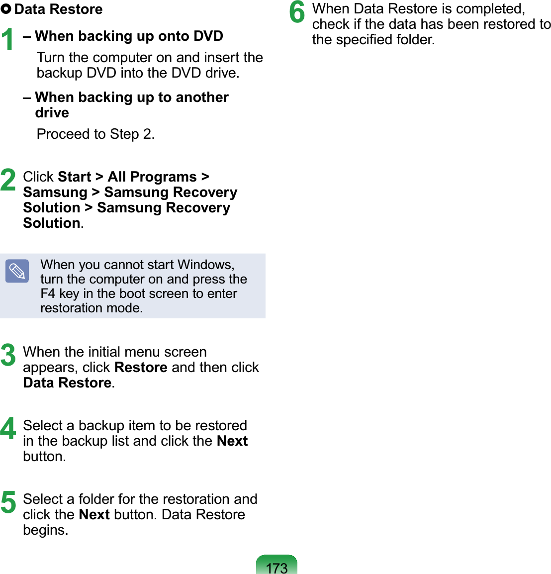 173}Data Restore1– When backing up onto DVDTurnthecomputeronandinserttheEDFNXS&apos;9&apos;LQWRWKH&apos;9&apos;GULYH– When backing up to another driveProceedtoStep 2.2 &amp;OLFNStart &gt; All Programs &gt; Samsung &gt; Samsung Recovery Solution &gt; Samsung Recovery Solution.When you cannot start Windows,turnthecomputeronandpressthe)NH\LQWKHERRWVFUHHQWRHQWHUrestoration mode.3 When the initial menu screenDSSHDUVFOLFNRestoreDQGWKHQFOLFNData Restore.4 6HOHFWDEDFNXSLWHPWREHUHVWRUHGLQWKHEDFNXSOLVWDQGFOLFNWKHNextbutton.5 Select a folder for the restoration andFOLFNWKHNext button. Data Restorebegins.6 When Data Restore is completed,FKHFNLIWKHGDWDKDVEHHQUHVWRUHGWRWKHVSHFL¿HGIROGHU