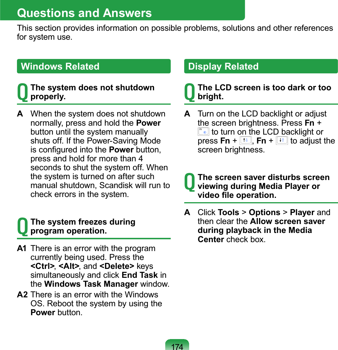 174Questions and AnswersThis section provides information on possible problems, solutions and other referencesfor system use.TThe system does not shutdown properly.AWhen the system does not shutdownnormally, press and hold the Powerbutton until the system manuallyshutsoff.IfthePower-SavingModeLVFRQ¿JXUHGLQWRWKHPower button,pressandholdformorethan 4 secondstoshutthesystemoff.Whenthe system is turned on after suchPDQXDOVKXWGRZQ6FDQGLVNZLOOUXQWRFKHFNHUURUVLQWKHV\VWHPTThe system freezes during program operation.A1 Thereisanerrorwiththeprogramcurrently being used. Press the&lt;Ctrl&gt;,&lt;Alt&gt;,and&lt;Delete&gt; NH\VVLPXOWDQHRXVO\DQGFOLFNEnd Task inthe Windows Task Manager window.A2 ThereisanerrorwiththeWindowsOS.RebootthesystembyusingthePower button.Windows RelatedTThe LCD screen is too dark or too bright.A7XUQRQWKH/&amp;&apos;EDFNOLJKWRUDGMXVWthe screen brightness. Press Fn +WRWXUQRQWKH/&amp;&apos;EDFNOLJKWRUpress Fn +,Fn +to adjust thescreen brightness.TThe screen saver disturbs screen viewing during Media Player or YLGHR¿OHRSHUDWLRQA&amp;OLFNTools &gt;Options &gt;Player andthen clear the Allow screen saver during playback in the Media CenterFKHFNER[Display Related
