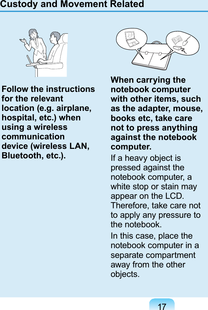 17Custody and Movement RelatedFollow the instructions for the relevant location (e.g. airplane, hospital, etc.) when using a wireless communication device (wireless LAN, Bluetooth, etc.).When carrying the notebook computer with other items, such as the adapter, mouse, books etc, take care not to press anything against the notebook computer.If a heavy object ispressed against theQRWHERRNFRPSXWHUDwhitestoporstainmayappearontheLCD.7KHUHIRUHWDNHFDUHQRWto apply any pressure toWKHQRWHERRNIn this case, place theQRWHERRNFRPSXWHULQDseparate compartmentaway from the otherobjects.