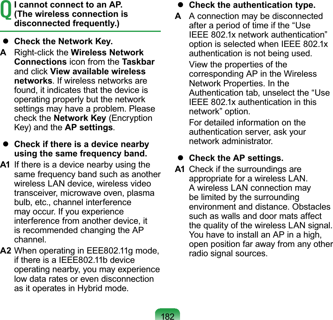 182TI cannot connect to an AP. (The wireless connection is disconnected frequently.)zCheck the Network Key.A5LJKWFOLFNWKHWireless Network Connections icon from the TaskbarDQGFOLFNView available wireless networks,IZLUHOHVVQHWZRUNVDUHfound, it indicates that the device isRSHUDWLQJSURSHUO\EXWWKHQHWZRUNsettings may have a problem. PleaseFKHFNWKHNetwork Key (EncryptionKey) and the AP settings.zCheck if there is a device nearby using the same frequency band.A1 Ifthereisadevicenearbyusingthesame frequency band such as anotherwireless LAN device, wireless videotransceiver, microwave oven, plasmabulb, etc., channel interferencemayoccur.Ifyouexperienceinterferencefromanotherdevice,itis recommended changing the APchannel.A2 WhenoperatinginEEE802.11gmode,ifthereisaIEEE802.11bdeviceoperating nearby, you may experiencelowdataratesorevendisconnectionasitoperatesinHybridmode.zCheck the authentication type.AAconnectionmaybedisconnectedafteraperiodoftimeifthe“Use,((([QHWZRUNDXWKHQWLFDWLRQ´option is selected when IEEE 802.1xauthentication is not being used. Viewthepropertiesofthecorresponding AP in the Wireless1HWZRUN3URSHUWLHV,QWKHAuthentication tab, unselect the “UseIEEE 802.1x authentication in thisQHWZRUN´RSWLRQ For detailed information on theDXWKHQWLFDWLRQVHUYHUDVN\RXUQHWZRUNDGPLQLVWUDWRUzCheck the AP settings.A1 &amp;KHFNLIWKHVXUURXQGLQJVDUHappropriate for a wireless LAN.AwirelessLANconnectionmaybelimitedbythesurroundingenvironment and distance. Obstaclessuch as walls and door mats affectthe quality of the wireless LAN signal.You have to install an AP in a high,open position far away from any otherradio signal sources.