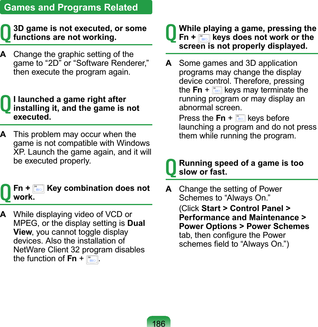 186T3D game is not executed, or some functions are not working.AChangethegraphicsettingofthegame to “2D” or “Software Renderer,”then execute the program again.TI launched a game right after installing it, and the game is not executed.AThis problem may occur when thegame is not compatible with WindowsXP.Launchthegameagain,anditwillbe executed properly.TFn +   Key combination does not work.AWhiledisplayingvideoofVCDorMPEG,orthedisplaysettingisDual View, you cannot toggle displaydevices. Also the installation ofNetWare Client 32 program disablesthefunctionofFn +.TWhile playing a game, pressing the Fn +   keys does not work or the screen is not properly displayed.ASome games and 3D applicationprograms may change the displaydevice control. Therefore, pressingthe Fn +NH\VPD\WHUPLQDWHWKHrunning program or may display anabnormal screen. Press the Fn +NH\VEHIRUHlaunching a program and do not pressthem while running the program.TRunning speed of a game is too slow or fast.AChange the setting of PowerSchemes to “Always On.” &amp;OLFNStart &gt; Control Panel &gt; Performance and Maintenance &gt; Power Options &gt; Power SchemesWDEWKHQFRQ¿JXUHWKH3RZHUVFKHPHV¿HOGWR³$OZD\V2Q´Games and Programs Related