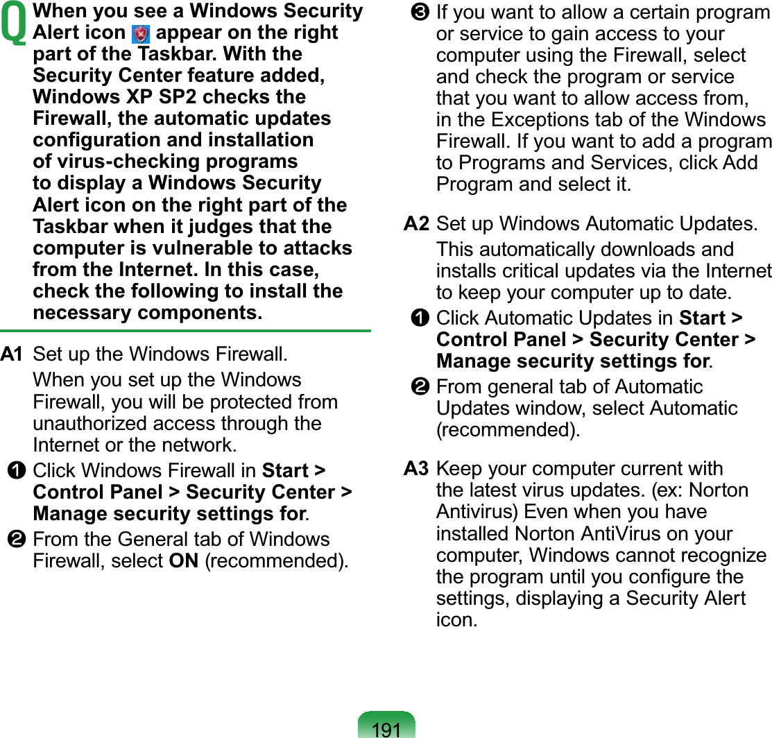 191TWhen you see a Windows Security Alert icon   appear on the right part of the Taskbar. With the Security Center feature added, Windows XP SP2 checks the Firewall, the automatic updates FRQ¿JXUDWLRQDQGLQVWDOODWLRQof virus-checking programs to display a Windows Security Alert icon on the right part of the Taskbar when it judges that the computer is vulnerable to attacks from the Internet. In this case, check the following to install the necessary components.A1 SetuptheWindowsFirewall. WhenyousetuptheWindowsFirewall, you will be protected fromunauthorized access through the,QWHUQHWRUWKHQHWZRUNn&amp;OLFN:LQGRZV)LUHZDOOLQStart &gt; Control Panel &gt; Security Center &gt; Manage security settings for.l FromtheGeneraltabofWindowsFirewall, select ON (recommended).W If you want to allow a certain programor service to gain access to yourcomputer using the Firewall, selectDQGFKHFNWKHSURJUDPRUVHUYLFHthat you want to allow access from,in the Exceptions tab of the WindowsFirewall. If you want to add a programWR3URJUDPVDQG6HUYLFHVFOLFN$GGProgram and select it.A2 SetupWindowsAutomaticUpdates. This automatically downloads andinstalls critical updates via the InternetWRNHHS\RXUFRPSXWHUXSWRGDWHn&amp;OLFN$XWRPDWLF8SGDWHVLQStart &gt; Control Panel &gt; Security Center &gt; Manage security settings for.l From general tab of AutomaticUpdates window, select Automatic(recommended).A3 Keep your computer current withthe latest virus updates. (ex: NortonAntivirus) Even when you haveinstalled Norton AntiVirus on yourcomputer, Windows cannot recognizeWKHSURJUDPXQWLO\RXFRQ¿JXUHWKHsettings, displaying a Security Alerticon.
