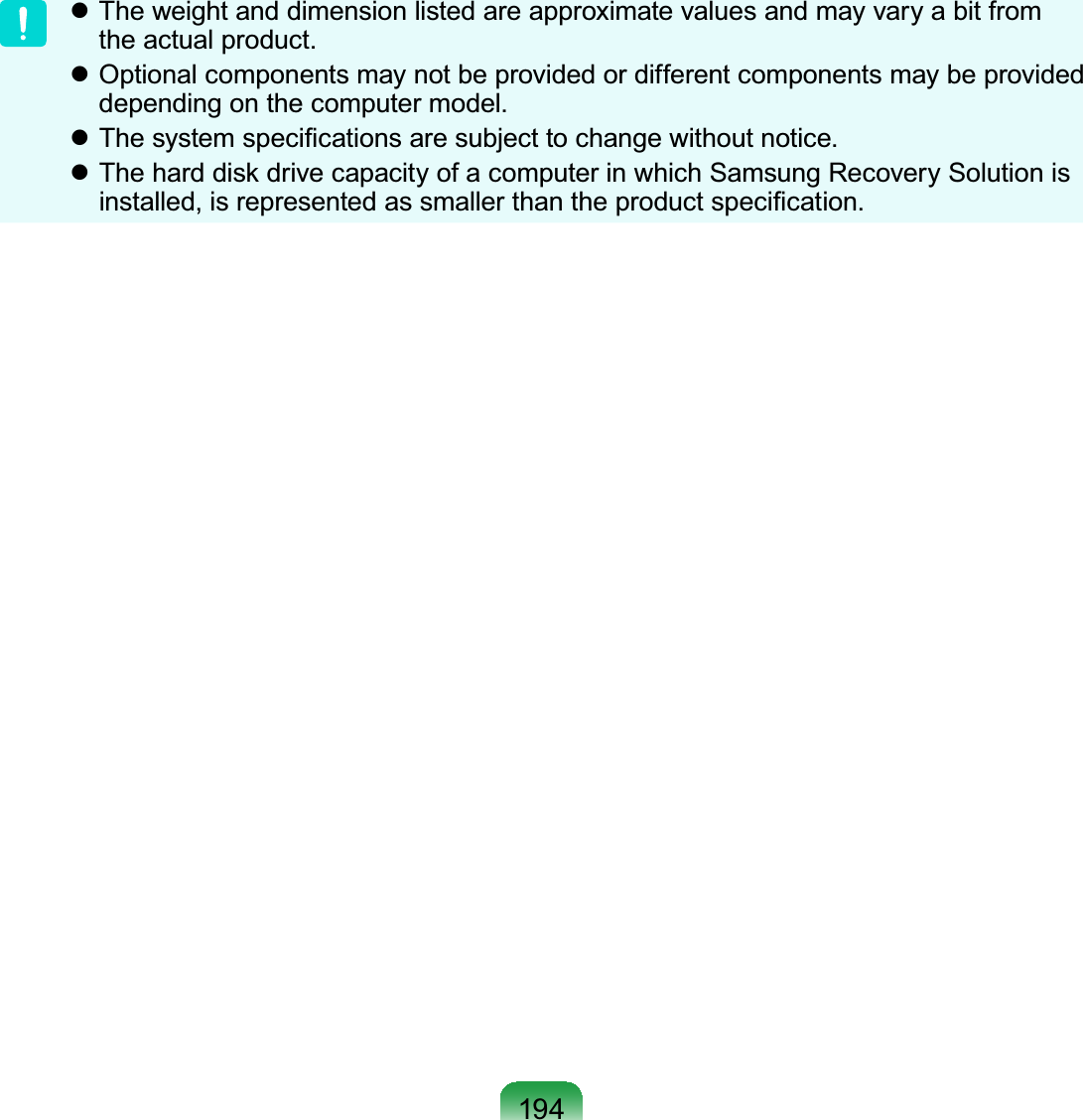 194z Theweightanddimensionlistedareapproximatevaluesandmayvaryabitfromtheactualproduct.z Optional components may not be provided or different components may be provideddepending on the computer model.z7KHV\VWHPVSHFL¿FDWLRQVDUHVXEMHFWWRFKDQJHZLWKRXWQRWLFHz7KHKDUGGLVNGULYHFDSDFLW\RIDFRPSXWHULQZKLFK6DPVXQJ5HFRYHU\6ROXWLRQLVLQVWDOOHGLVUHSUHVHQWHGDVVPDOOHUWKDQWKHSURGXFWVSHFL¿FDWLRQ