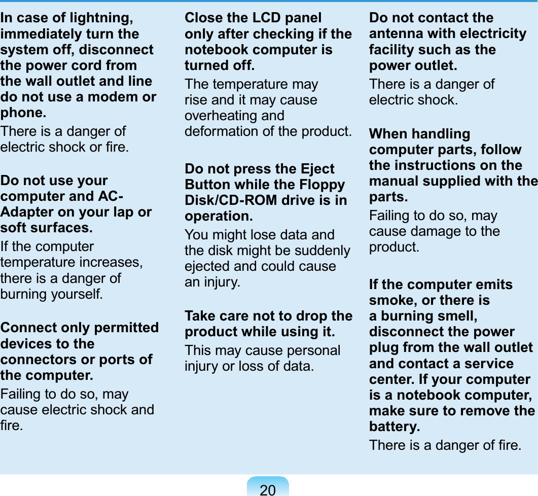 20In case of lightning, immediately turn the system off, disconnect the power cord from the wall outlet and line do not use a modem or phone.There is a danger ofHOHFWULFVKRFNRU¿UHDo not use your computer and AC-Adapter on your lap or soft surfaces.If the computertemperature increases,there is a danger ofburning yourself.Connect only permitted devices to the connectors or ports of the computer.Failingtodoso,mayFDXVHHOHFWULFVKRFNDQG¿UHClose the LCD panel only after checking if the notebook computer is turned off.The temperature mayriseanditmaycauseoverheating anddeformation of the product.Do not press the Eject Button while the Floppy Disk/CD-ROM drive is in operation.You might lose data andWKHGLVNPLJKWEHVXGGHQO\ejectedandcouldcausean injury.Take care not to drop the product while using it.This may cause personalinjury or loss of data.Do not contact the antenna with electricity facility such as the power outlet.There is a danger ofHOHFWULFVKRFNWhen handling computer parts, follow the instructions on the manual supplied with the parts.Failingtodoso,maycausedamagetotheproduct.If the computer emits smoke, or there is a burning smell, disconnect the power plug from the wall outlet and contact a service center. If your computer is a notebook computer, make sure to remove the battery.7KHUHLVDGDQJHURI¿UH