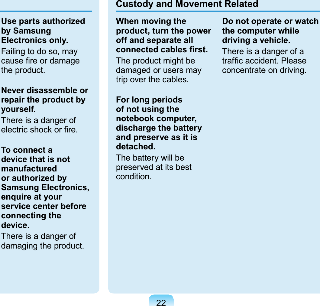 22Use parts authorized by Samsung Electronics only.Failingtodoso,mayFDXVH¿UHRUGDPDJHthe product.Never disassemble or repair the product by yourself.There is a danger ofHOHFWULFVKRFNRU¿UHTo connect a device that is not manufactured or authorized by Samsung Electronics, enquire at your service center before connecting the device.There is a danger ofdamaging the product.Custody and Movement RelatedWhen moving the product, turn the power off and separate all FRQQHFWHGFDEOHV¿UVWTheproductmightbedamaged or users maytrip over the cables.For long periods of not using the notebook computer, discharge the battery and preserve as it is detached.Thebatterywillbepreserved at its bestcondition.Do not operate or watch the computer while driving a vehicle.ThereisadangerofaWUDI¿FDFFLGHQW3OHDVHconcentrate on driving.