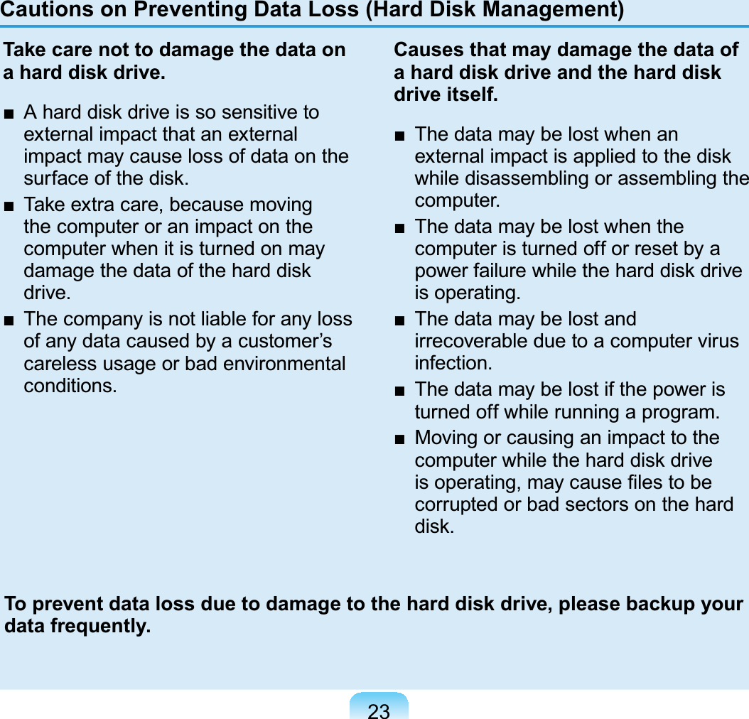 23Cautions on Preventing Data Loss (Hard Disk Management)Take care not to damage the data on a hard disk drive.Ŷ $KDUGGLVNGULYHLVVRVHQVLWLYHWRexternal impact that an externalimpact may cause loss of data on theVXUIDFHRIWKHGLVNŶ 7DNHH[WUDFDUHEHFDXVHPRYLQJthecomputeroranimpactonthecomputer when it is turned on mayGDPDJHWKHGDWDRIWKHKDUGGLVNdrive.Ŷ 7KHFRPSDQ\LVQRWOLDEOHIRUDQ\ORVVofanydatacausedbyacustomer’scareless usage or bad environmentalconditions.Causes that may damage the data of a hard disk drive and the hard disk drive itself.Ŷ 7KHGDWDPD\EHORVWZKHQDQH[WHUQDOLPSDFWLVDSSOLHGWRWKHGLVNwhile disassembling or assembling thecomputer.Ŷ 7KHGDWDPD\EHORVWZKHQWKHcomputeristurnedofforresetbyaSRZHUIDLOXUHZKLOHWKHKDUGGLVNGULYHis operating.Ŷ 7KHGDWDPD\EHORVWDQGirrecoverableduetoacomputervirusinfection.Ŷ 7KHGDWDPD\EHORVWLIWKHSRZHULVturned off while running a program.Ŷ 0RYLQJRUFDXVLQJDQLPSDFWWRWKHFRPSXWHUZKLOHWKHKDUGGLVNGULYHLVRSHUDWLQJPD\FDXVH¿OHVWREHcorrupted or bad sectors on the hardGLVNTo prevent data loss due to damage to the hard disk drive, please backup your data frequently.