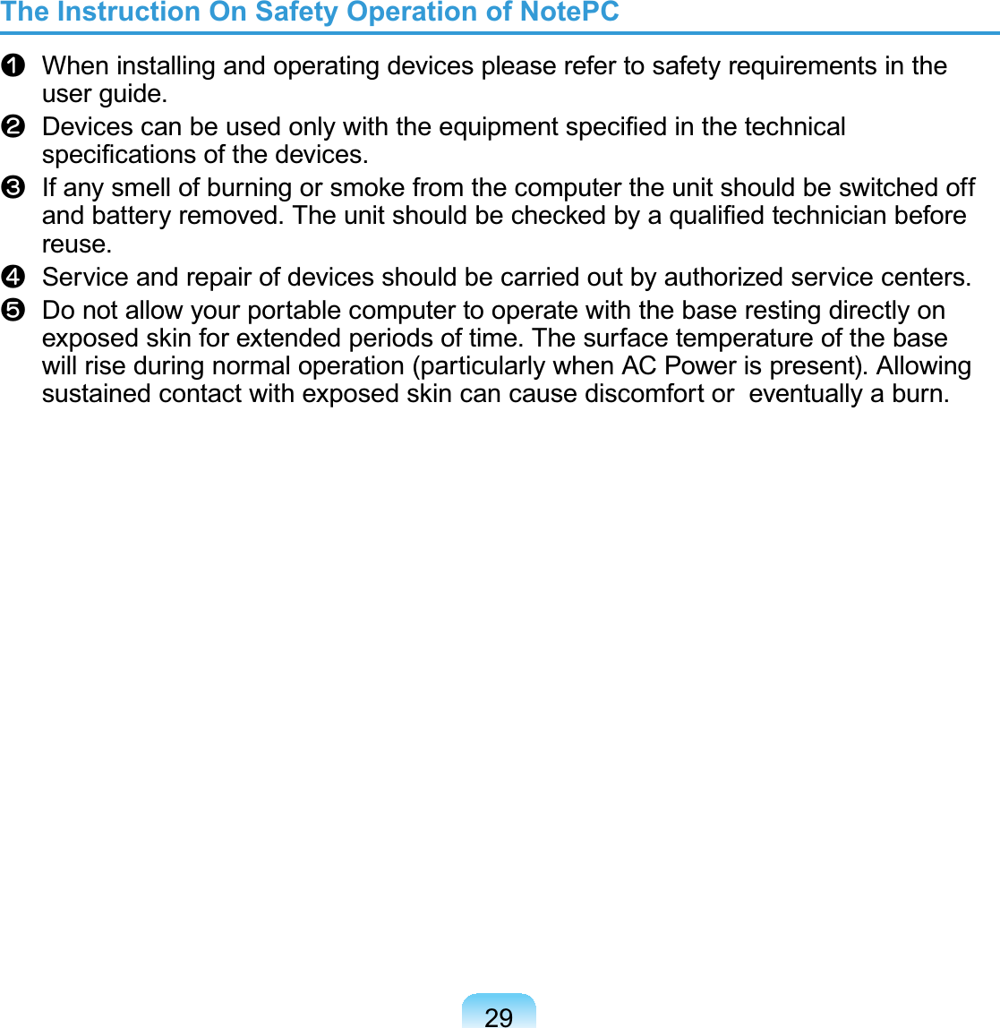 29The Instruction On Safety Operation of NotePCn When installing and operating devices please refer to safety requirements in theuser guide.l&apos;HYLFHVFDQEHXVHGRQO\ZLWKWKHHTXLSPHQWVSHFL¿HGLQWKHWHFKQLFDOVSHFL¿FDWLRQVRIWKHGHYLFHVW,IDQ\VPHOORIEXUQLQJRUVPRNHIURPWKHFRPSXWHUWKHXQLWVKRXOGEHVZLWFKHGRIIDQGEDWWHU\UHPRYHG7KHXQLWVKRXOGEHFKHFNHGE\DTXDOL¿HGWHFKQLFLDQEHIRUHreuse.j Service and repair of devices should be carried out by authorized service centers.V DonotallowyourportablecomputertooperatewiththebaserestingdirectlyonH[SRVHGVNLQIRUH[WHQGHGSHULRGVRIWLPH7KHVXUIDFHWHPSHUDWXUHRIWKHEDVHwill rise during normal operation (particularly when AC Power is present). AllowingVXVWDLQHGFRQWDFWZLWKH[SRVHGVNLQFDQFDXVHGLVFRPIRUWRUHYHQWXDOO\DEXUQ