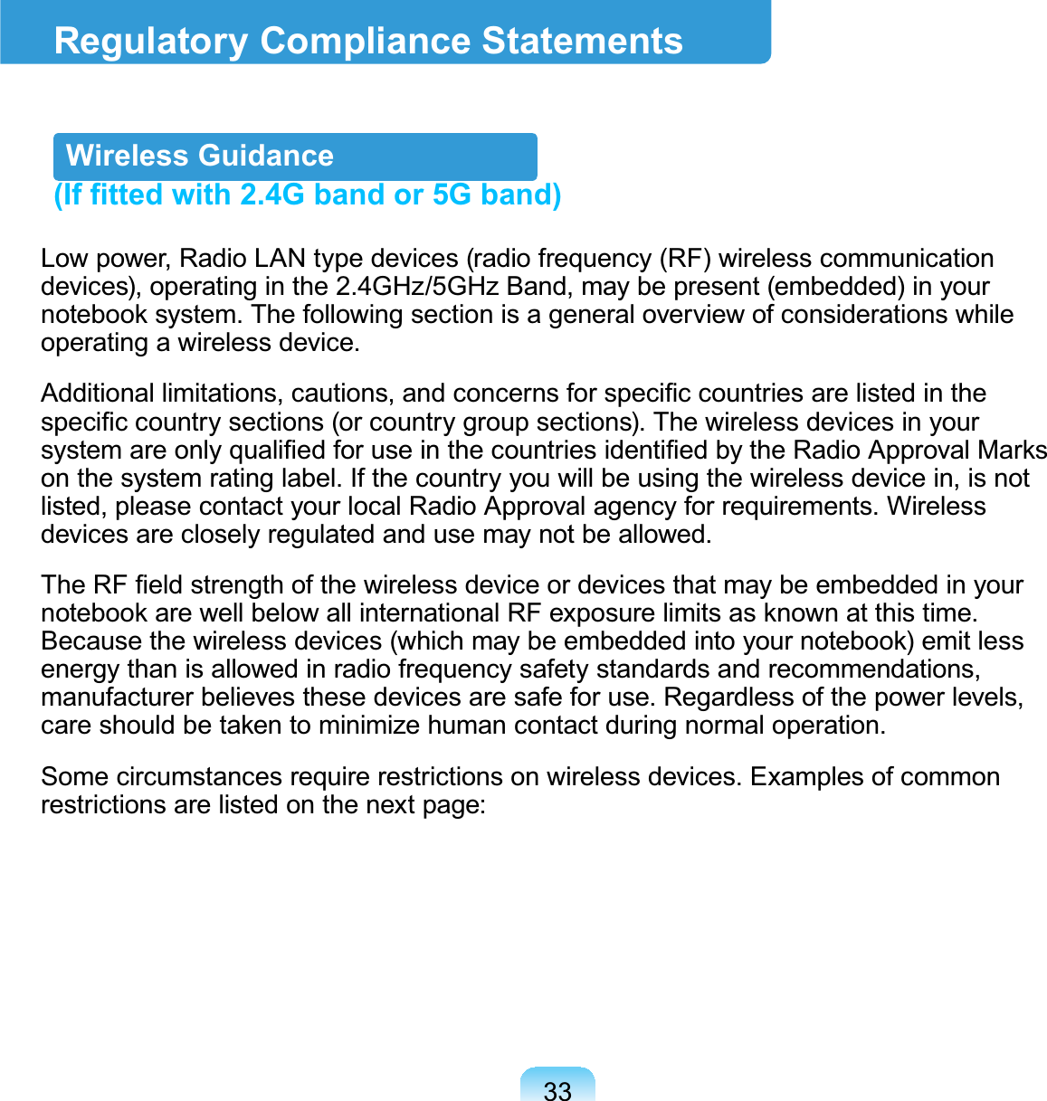 33Regulatory Compliance StatementsWireless Guidance(If fitted with 2.4G band or 5G band)Low power, Radio LAN type devices (radio frequency (RF) wireless communicationdevices), operating in the 2.4GHz/5GHz Band, may be present (embedded) in yourQRWHERRNV\VWHP7KHIROORZLQJVHFWLRQLVDJHQHUDORYHUYLHZRIFRQVLGHUDWLRQVZKLOHoperating a wireless device.$GGLWLRQDOOLPLWDWLRQVFDXWLRQVDQGFRQFHUQVIRUVSHFL¿FFRXQWULHVDUHOLVWHGLQWKHVSHFL¿FFRXQWU\VHFWLRQVRUFRXQWU\JURXSVHFWLRQV7KHZLUHOHVVGHYLFHVLQ\RXUV\VWHPDUHRQO\TXDOL¿HGIRUXVHLQWKHFRXQWULHVLGHQWL¿HGE\WKH5DGLR$SSURYDO0DUNVonthesystemratinglabel.Ifthecountryyouwillbeusingthewirelessdevicein,isnotlisted,pleasecontactyourlocalRadioApprovalagencyforrequirements.Wirelessdevicesarecloselyregulatedandusemaynotbeallowed.7KH5)¿HOGVWUHQJWKRIWKHZLUHOHVVGHYLFHRUGHYLFHVWKDWPD\EHHPEHGGHGLQ\RXUQRWHERRNDUHZHOOEHORZDOOLQWHUQDWLRQDO5)H[SRVXUHOLPLWVDVNQRZQDWWKLVWLPH%HFDXVHWKHZLUHOHVVGHYLFHVZKLFKPD\EHHPEHGGHGLQWR\RXUQRWHERRNHPLWOHVVenergy than is allowed in radio frequency safety standards and recommendations,manufacturer believes these devices are safe for use. Regardless of the power levels,FDUHVKRXOGEHWDNHQWRPLQLPL]HKXPDQFRQWDFWGXULQJQRUPDORSHUDWLRQSome circumstances require restrictions on wireless devices. Examples of commonrestrictions are listed on the next page:
