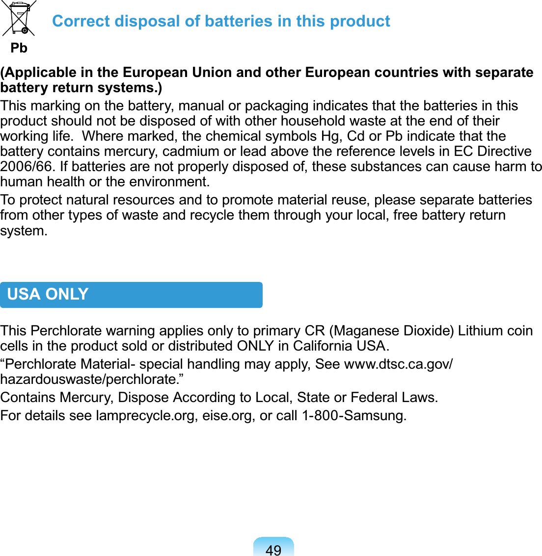 49Correct disposal of batteries in this product Pb(Applicable in the European Union and other European countries with separate battery return systems.)7KLVPDUNLQJRQWKHEDWWHU\PDQXDORUSDFNDJLQJLQGLFDWHVWKDWWKHEDWWHULHVLQWKLVproductshouldnotbedisposedofwithotherhouseholdwasteattheendoftheirZRUNLQJOLIH:KHUHPDUNHGWKHFKHPLFDOV\PEROV+J&amp;GRU3ELQGLFDWHWKDWWKHbatterycontainsmercury,cadmiumorleadabovethereferencelevelsinECDirective2006/66.Ifbatteriesarenotproperlydisposedof,thesesubstancescancauseharmtohumanhealthortheenvironment.To protect natural resources and to promote material reuse, please separate batteriesfromothertypesofwasteandrecyclethemthroughyourlocal,freebatteryreturnsystem.USA ONLYThis Perchlorate warning applies only to primary CR (Maganese Dioxide) Lithium coincellsintheproductsoldordistributedONLYinCaliforniaUSA.“Perchlorate Material- special handling may apply, See www.dtsc.ca.gov/hazardouswaste/perchlorate.”Contains Mercury, Dispose According to Local, State or Federal Laws.Fordetailsseelamprecycle.org,eise.org,orcall1-800-Samsung.