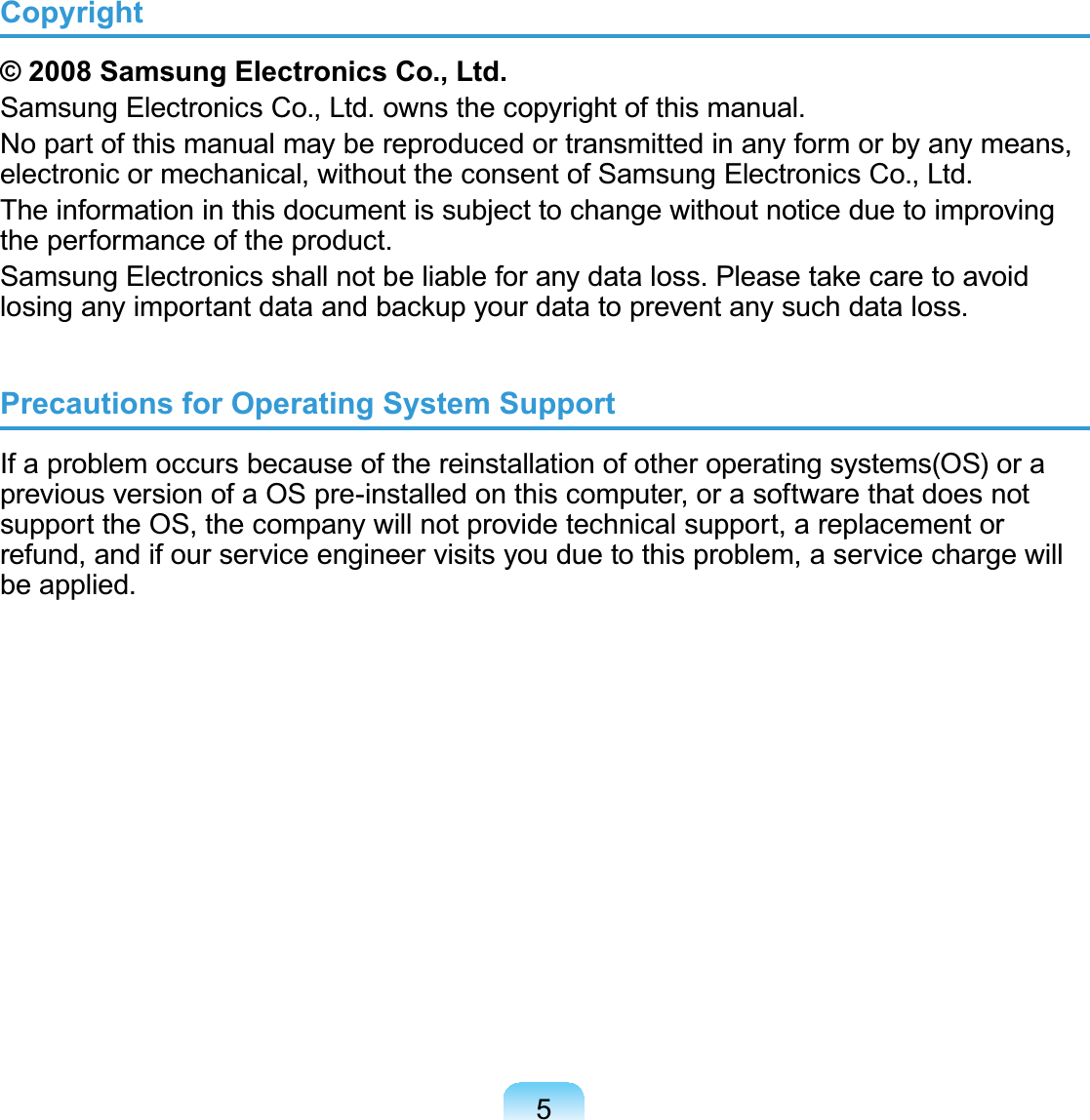 5Copyright© 2008 Samsung Electronics Co., Ltd.SamsungElectronicsCo.,Ltd.ownsthecopyrightofthismanual.Nopartofthismanualmaybereproducedortransmittedinanyformorbyanymeans,electronic or mechanical, without the consent of Samsung Electronics Co., Ltd.The information in this document is subject to change without notice due to improvingthe performance of the product.6DPVXQJ(OHFWURQLFVVKDOOQRWEHOLDEOHIRUDQ\GDWDORVV3OHDVHWDNHFDUHWRDYRLGORVLQJDQ\LPSRUWDQWGDWDDQGEDFNXS\RXUGDWDWRSUHYHQWDQ\VXFKGDWDORVVPrecautions for Operating System SupportIf a problem occurs because of the reinstallation of other operating systems(OS) or apreviousversionofaOSpre-installedonthiscomputer,orasoftwarethatdoesnotsupporttheOS,thecompanywillnotprovidetechnicalsupport,areplacementorrefund, and if our service engineer visits you due to this problem, a service charge willbe applied.