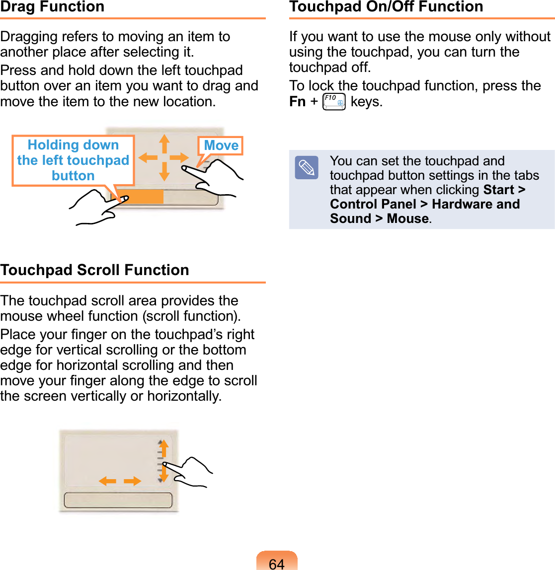 64Drag FunctionDraggingreferstomovinganitemtoanotherplaceafterselectingit.Pressandholddownthelefttouchpadbuttonoveranitemyouwanttodragandmovetheitemtothenewlocation.Holding down the left touchpad buttonMoveTouchpad Scroll FunctionThetouchpadscrollareaprovidesthemouse wheel function (scroll function).3ODFH\RXU¿QJHURQWKHWRXFKSDG¶VULJKWedge for vertical scrolling or the bottomedge for horizontal scrolling and thenPRYH\RXU¿QJHUDORQJWKHHGJHWRVFUROOthescreenverticallyorhorizontally.Touchpad On/Off FunctionIfyouwanttousethemouseonlywithoutusingthetouchpad,youcanturnthetouchpad off.7RORFNWKHWRXFKSDGIXQFWLRQSUHVVWKHFn +NH\VYoucansetthetouchpadandtouchpad button settings in the tabsWKDWDSSHDUZKHQFOLFNLQJStart &gt; Control Panel &gt; Hardware and Sound &gt; Mouse.
