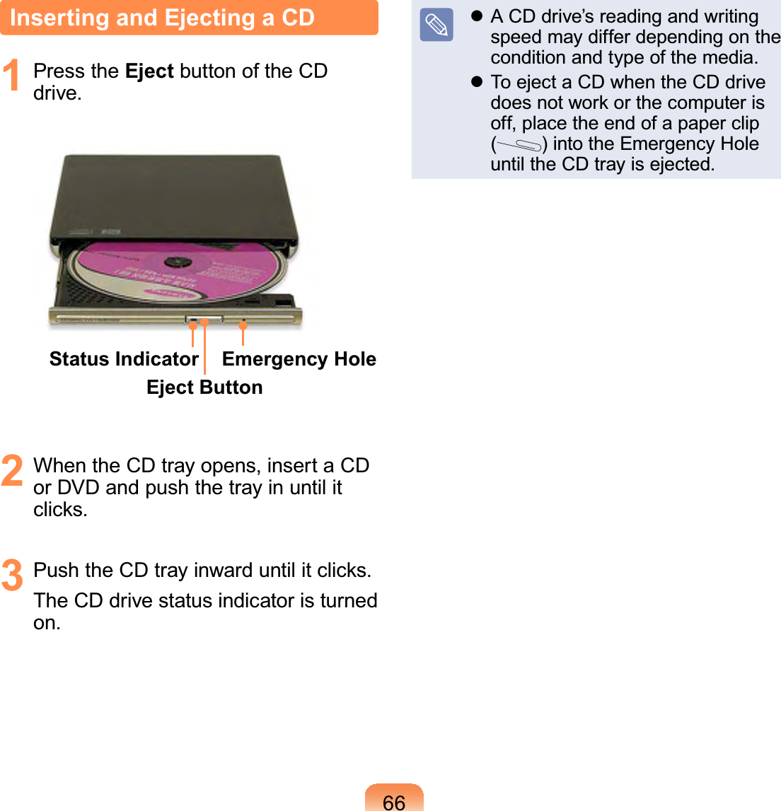 66Inserting and Ejecting a CD1 Press the Eject button of the CDdrive.Status IndicatorEject ButtonEmergency Hole2 WhentheCDtrayopens,insertaCDorDVDandpushthetrayinuntilitFOLFNV3 3XVKWKH&amp;&apos;WUD\LQZDUGXQWLOLWFOLFNVTheCDdrivestatusindicatoristurnedon.z ACDdrive’sreadingandwritingspeedmaydifferdependingonthecondition and type of the media.z ToejectaCDwhentheCDdriveGRHVQRWZRUNRUWKHFRPSXWHULVoff,placetheendofapaperclip()intotheEmergencyHoleuntil the CD tray is ejected.